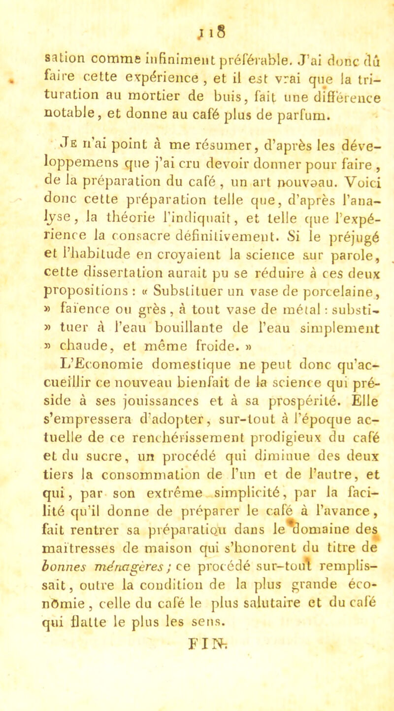;i8 sation comme infiniment préférable. J'ai donc dû faire cette expérience , et il est vrai que la tri- turation au mortier de buis, fait une différence notable, et donne au café plus de parfum. Je n'ai point à me résumer, d'après les déve- loppemens que j'ai cru devoir donner pour faire , de la préparation du café , un art nouvaau. Voici donc cette préparation telle que, d'après l'ana- lyse, Ja théorie l'indiquait, et telle que l'expé- rience la consacre définitivement. Si le préjugé et l'habitude en croyaient la science sur parole, cette dissertation aurait pu se réduire à ces deux propositions : « Substituer un vase de porcelaine, » faïence ou grès , à tout vase de métal : substi- » tuer à l'eau bouillante de l'eau simplement » chaude, et même froide. » L'Economie domestique ne peut donc qu'ac- cueillir ce nouveau bienfait de la science qui pré- side à ses jouissances et à sa prospérité. Elle s'empressera d'adopter, sur-tout à l'époque ac- tuelle de ce renchérissement prodigieux du café et du sucre, un procédé qui diminue des deux tiers la consommation de l'un et de l'autre, et qui, par son extrême simplicité, par la faci- lité qu'il donne de préparer le café à l'avance, fait rentrer sa préparatiou dans le*domaine des maîtresses de maison qui s'honorent du titre de bonnes ménagères ; ce proc édé sur-toul remplis- sait, outre la condition de la plus grande éco- nomie , celle du café le plus salutaire et du café qui flatte le plus les sens. FIN;