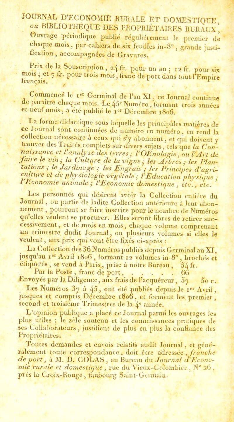 JOURNAL D'ECONOMIE RUR \LE ET DOMESTIQUE ou BIBLIOTHÈQUE DES PROPRIÉTAIRES BURAUx', Ouvrage périodique publié régulièrement le premier de chaque mois , par cahiers de six feuilles iu-8° , grande jusii- fîcaiion, accompagnées de Gravures. Prix de la Souscription , 24 fr. pom. nn an : 12 fr. pour six mots 5 et 7 fr. pour trois mois, franc de port dans tout l'Empire français. / 1 Commencé le i« Germinal de l'an XI, ce Journal continue de paraître chaque mois. Le 45e Numéro, formant trois année* et neuf mois, a été publié le i« Décembre 1806. La forme didactique sous laquelle les principales matières de ce Journal sont continuées de numéro en numéro , en rend la collection nécessaire a ceux qui s'y abonnent, et qui doivent y trouver des Traités complets sur divers sujets, tels que la Con- naissance et l'analy se des terres,- l'OEnologie, ou l'Art de faire le vin; la Culture de la vigne; les Arbres ; les Plan- tations ; le Jardinage ; les Engrais f les Principe s d'agri- culture et de phj siologie végétale; l'Education physique; {Economie animale; l'Economie domestique, etc., etc. Les personnes qui désirent avoir la Collection entière du Journal, ou partie de ladite Collection antérieure à leur abon- nement , pourront se foire inscrire pour le nombre de Numéros qu'elles veulent se procurer. Elles seront libres de retirer suc- cessivement, et de mois en mois, chaque volume comprenant un trimestre dudit Journal, ou plusieurs volumes si elles le veulent, aux prix qui vont être fixés ci-après : La Collection des 36 Numéros publiés depuis Germinal an XT, jusqu'au 1 Avril 1806, formant 12 volumes in-8° , brochés et étiquetés , se vend h Paris, prise à notre Bureau , 5& fr. Par la Poste , franc de port...... 60 Envoyés par la Diligence, aux frais de l'acquéreur, 57 5o c. Les Numéros 37 à 45, ont été publiés depuis le 1 Avril , jusques et compris Décembre 1806, et forment les premier, second et troisième Trimestres de la 4e année. L'opinion publique a placé ce Journal parmi les ouvrages les plus utiles j le zèle soutenu et les connaissances pratiques de ses Collaborateurs, justifient de plus en plus la confiance des Propriétaires. Toutes demandes et envois relatifs audit Journal, et géné- ralement toute correspondance , doit être adressée , franche de port, à M. D. COLAS , au Bureau du Journal d'Econo- mie rurale cl domestique, rue du Vieux-Colombier , N° aO , près la Croix-Rouge, faubourg Saint-Germain.