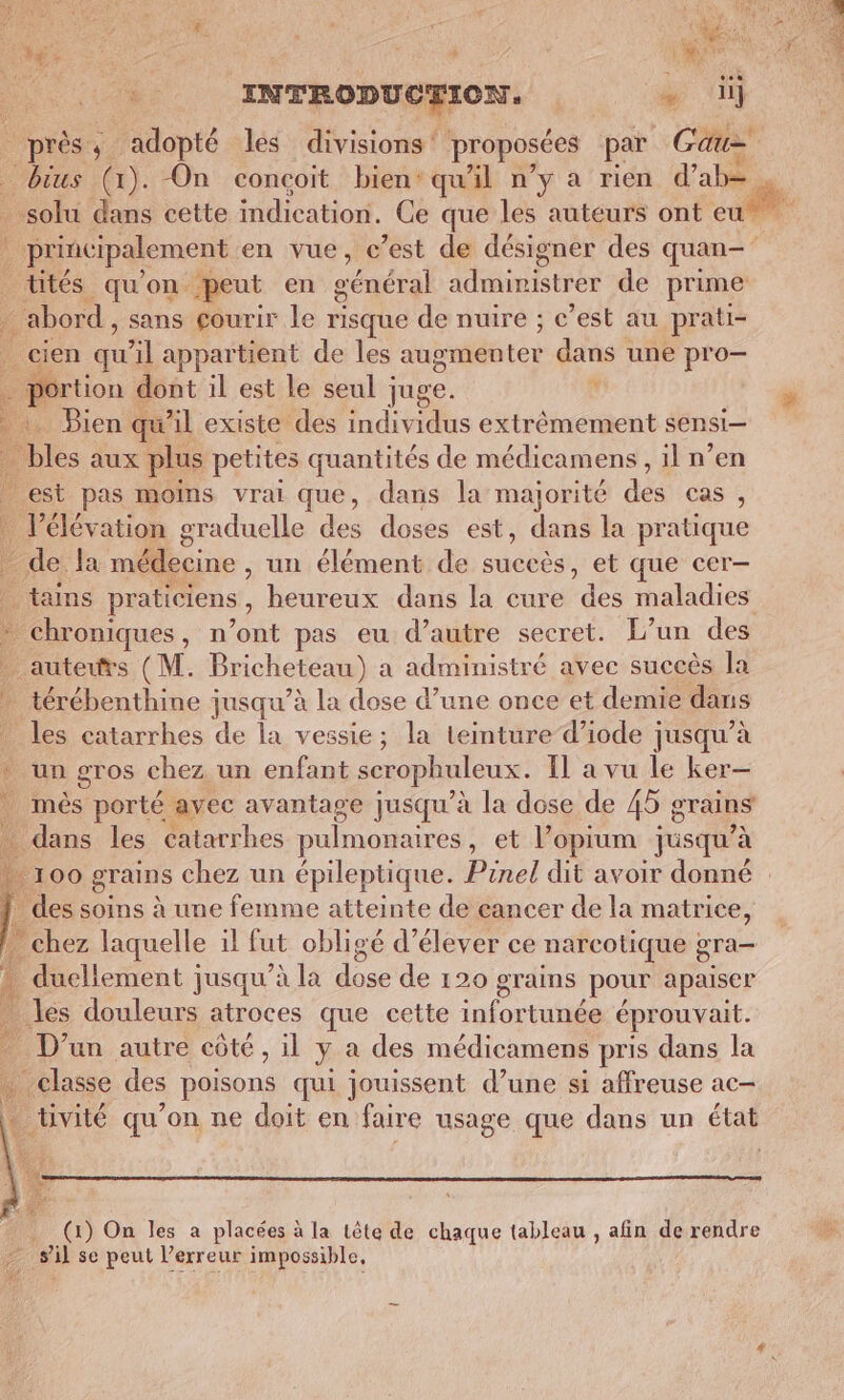 … En | à UE À INTRODUCTION, + ii ps , adopté les divisions proposées par Gate _ bius (1). On conçoit bien: qu'il n’y a rien d’ab= _ solu dans cette indication, Ce que les auteurs ont eut | principalement en vue, c’est de désigner des quan- üités qu'on peut en cénéral ART Fac de prime é abord, sans çourir le risque de nuire ; c’est au prati- | cien _ il appartient de les augmen ke dans une pro— portion dont il est le seul juge. À :. Bien qu’il existe des individus extrêmement sensi— bles aux plus petites quantités de médicamens , il n’en _ est pas moins vrai que, dans la majorité dés Cas , | l'élévation graduelle des doses est, dans la pratique - de la médecine , un élément de succès, et que cer- . tauns praticiens, heureux .danis la cure des maladies * chroniques, n’ont pas eu d’autre secret. L’un des _ auteurs (M. Bricheteau) a administré avec succès la térébenthine jusqu’à la dose d’une once et demie dans les catarrhes de la vessie; la teinture d’iode jusqu’à * un gros chez un enfant serophuleux. Il a vu le ker— més porté avec avantage jusqu’à la dose de 45 g grains dans les catarrhes pulmonaires , et lopium jusqu’à 100 grains chez un épileptique. Pinel dit avoir donné : des soins à une femme atteinte de cancer de la matrice, . chez laquelle il fut obligé d'élever ce narcotique gra 1 duellement jusqu’à la dose dé 120 grains pour apaiser les douleurs atroces que cette fes éprouvait. D'un autre côté , il ya des médicamens pris dans la ins des poisons qui jouissent d’une si affreuse ac- _ tivité qu’on ne doit en faire usage que dans un état fl &amp; _ (x) On les a placées à la tête de chaque tableau , afin de rendre sil se peut l’erreur impossible,