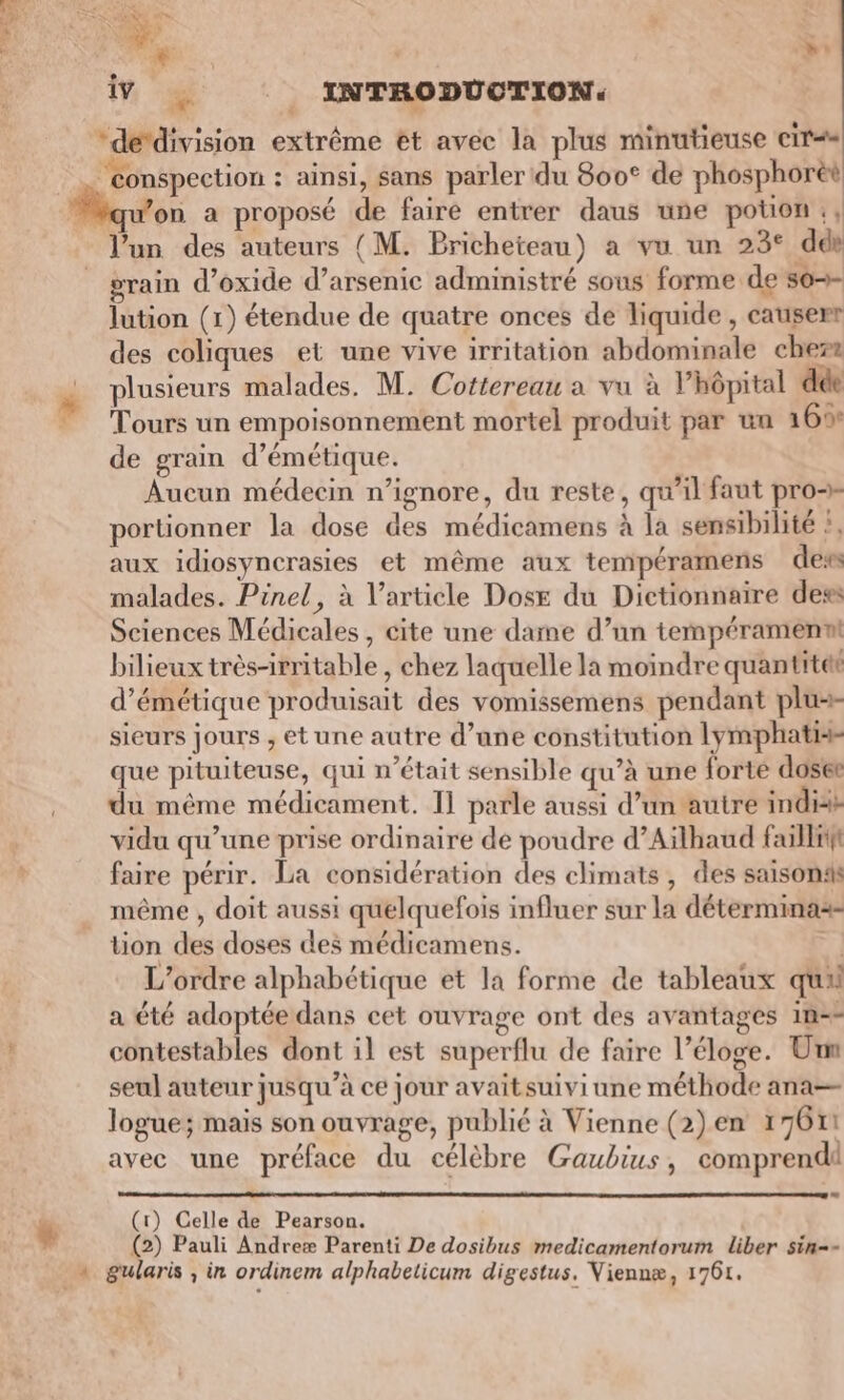 de‘division extrême et avec la plus minutieuse cir== ‘conspection : ainsi, sans parler du 800° de phosphorèt qu’on a proposé de faire entrer daus une potion :, l’un des auteurs (M. Pricheteau) a vu un 23° dds rain d’oxide d’arsenic administré sous forme de s0-+- lution (1) étendue de quatre onces de liquide , causerr des coliques et une vive irritation abdominale cher: plusieurs malades. M. Cottereau a vu à l’hôpital dde Tours un empoisonnement mortel produit par un 165: de grain d’émétique. Aucun médecin n’ignore, du reste, qu’il faut pro portionner la dose des médicamens à la sensibilité ?, aux idiosyncrasies et même aux tempéramens des malades. Pinel, à l'article Dose du Dictionnaire des Sciences Médicales, cite une dame d’un tempérament bilieux très-irritable , chez laquelle la moindre quantitet d’émétique produisait des vomissemens pendant plu sieurs jours , etune autre d’ane constitution lymphati- que pituiteuse, qui n’était sensible qu’à une forte doset du même médicament. I] parle aussi d’un autre indis vidu qu’une prise ordinaire de poudre d’Aïlhaud faillrt faire périr. La considération des climats , des saisons même , doit aussi quelquefois influer sur la déterminas- tion des doses des médicamens. #3 L'ordre alphabétique et la forme de tableaux qua a été adoptée dans cet ouvrage ont des avantages 1n=- contestables dont il est superflu de faire l’éloge. Um seul auteur jusqu’à ce jour avaitsuiviune méthode ana— logue; mais son ouvrage, publié à Vienne (2)en 17611 avec une préface du célèbre Gaubius, comprend (1) Celle de Pearson. (2) Pauli Andreæ Parenti De dosibus medicamentorum liber sin-- gularis ; in ordinem alphabelicum digestus. Viennæ, 1761.