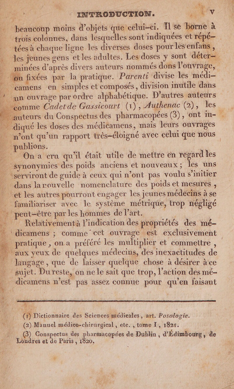 beaucoup moins d'objets que celui-ci. Ilse borne à trois colonnes, dans lesquelles sont indiquées et répé— | | tées à chaque ligne les diverses doses pour lesenfans , , es jeunes gens et les adultes. Les doses y sont déter— minées d’après divers auteurs nommés dons l'ouvrage, Mu fixées par la pratique. Parenti divise les médi- /çamens en simples et composés, division inutile dans un ouvrage par ordre alphabétique. D’autres auteurs omme Cadetde Gassicourt (1), Authenac (2), les teurs du Conspectus des pharmacopées (3), ont in- / diqué les doses des médicamens, mais leurs ouvrages m'ont qu’un rapport très-éloigné avec celui que nous publions. ‘k - Ona cru qu'il était utile de mettre en regard les Synonymies des poids anciens et nouveaux ; les uns “serviront de guide à ceux qui n’ont pas voulu s'initier _ dans larouvelle nomenclature des poids et mesures , et les autres pourront engager Îles jeunes médecins à se _ familiariser avec le système métrique, trop négligé + ' peut-être par les hommes de l’art. ni …. Relativementà l'indication des propriétés des mé- + dicamens ; comme cet ouvrage est exclusivement … pratique, ona préféré les multiplier et commettre , aux yeux de quelques médecins, des inexactitudes de _ langage, que de laisser quelque chose à désirer àce sujet. Du reste, on ne le sait que trop, l’action des mé- dicamens n’est pas assez connue pour qu’en faisant e î 4 À Re D me. : Me (1) Dictionnaire des Sciences médicales , art. Posologie.  (2) Manuel médico-chirurgical, ete. , tome I, 1825. » (3) Conspectus des pharmacopées de Dublin d'Édimbourg , à Londres et de Paris , 1820. À jh La