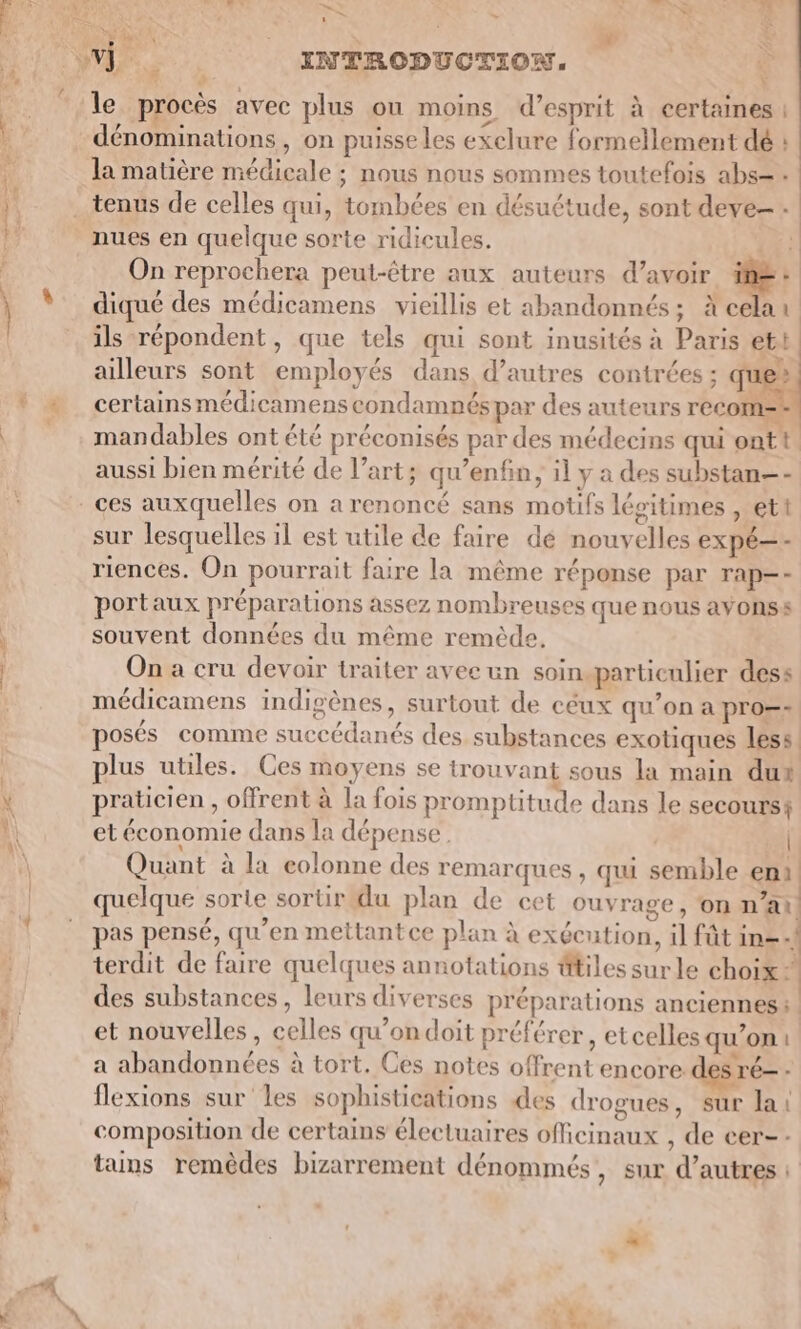 Fe ; 4 a AR LS 4 LAN un, , ei #1 le procès avec plus on moins d’esprit à certaines | dénominations, on puisse les exclure formellement dé : la matière médicale ; nous nous sommes toutefois abs=. nues en quelque sorte ridicules. Ë On reprochera peut-être aux auteurs d’avoir à diqué des médicamens vieillis et abandonnés; Xcelar ils répondent, que tels qui sont inusités à Paris et! ailleurs sont employés dans d’autres contrées ; que certains médicamens condamnés par des auteurs recom= mandables ont été préconisés par des médecins qui ontt aussi bien mérité de l’art; qu’enfin; il y a des substan—- sur lesquelles il est utile de faire dé nouvelles expé—- riences. On pourrait faire la même réponse par Tap—- portaux préparations assez nombreuses que nous ayonss souvent données du même remède, On à cru devoir traiter avee un soin.particulier dess médicamens indigènes, surtout de céux qu’on a pro=- posés comme succédanés des substances exotiques less plus utiles. Ces moyens se trouvant sous la main dut praticien , offrent à la fois promptitude dans le secours! et économie dans la dépense. | Quant à la eolonne des remarques , qui semble en. quelque sorle sortir du plan de cet ouvrage, on n’ai pas pensé, qu’en mettant ce plan à exécution, 1] fût in= terdit de faire quelques annotations êtiles sur le choix des substances, leurs diverses préparations anciennes: et nouvelles, celles qu’ondoit préférer, etcelles qu’on: a abandonnées à tort. Ces notes offrent encore des ré= - flexions sur les sophistications des drogues, sur la composition de certains électuaires oMcinaux , de eer-- tains remèdes bizarrement dénommés, sur d’autres : — ?