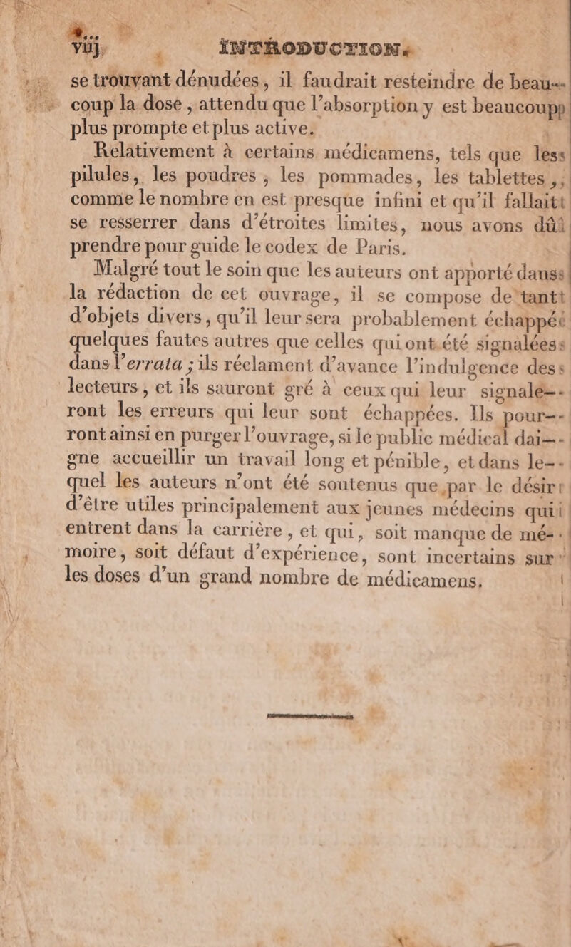 | * se trouvant dénudées , il faudrait résteindre de beau plus prompte et plus active. ! Relativement à certains. médicamens, tels que less pilules, les poudres ;, les pommades, les tablettes , ! comme le nombre en est presque infini et qu’il fallaitt se resserrer dans d’étroites limites, nous avons dûi prendre pour guide le codex de Paris. &gt; Malgré tout le soin que les auteurs ont apporté danss la rédaction de cet ouvrage, il se compose de‘tantt d'objets divers, qu’il leur sera probablement échappéé quelques fautes autres que celles qui ontété signalées s dans l’errata ; ils réelament d'avance l’indulgence dess lecteurs ; et ils sauront gré à ceux qui leur signalé=- ront les erreurs qui leur sont échappées. Ils pour ront ainsi en purger l'ouvrage, si le publie médical dai=- gne accueillir un travail long et pénible, et dans le=- quel les auteurs n’ont été soutenus que par le désire: d’être utiles principalement aux jeunes médecins quii : entrent dans la carrière , et qui, soit manque de mé: | moire, soit défaut d’expérience, sont incertains sur  les doses d’un grand nombre de médicamens. \ 1 PE