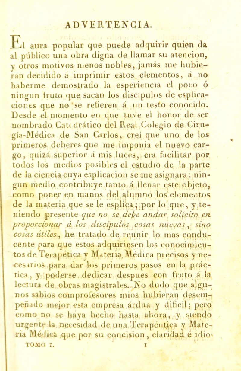 ADVERTENCIA. El aura popular que puede adquirir quien da al público una obra digna ele, llamar su atención, y otros motivos uienos nobles, jamás me hubie- ran decidido á imprimir estos elementos, á no haberme demostrado la esperi<^ncia el poco ó _ ningún fruto que sacan los discípulos de esplica- ciones que no se retieren á un testo conocido. Desde el momento en que tuve el honor de ser nombrado CaKdrático del Real Colegio de Ciru- gía-Médica de San Carlos, creí que uno de los primeros deberes que me imponía el nuevo car- go, quizá superior á mis luces, era facilitar por tollos los medios posibles el estudio de la parte de la ciencia cuya eaplicacion se me asignara : nin- gún medio contribuye tanto á llenar este objeto, como poner en manos del alumno los elemeiUos de la materia que se le esplica; por lo que, y te- niendo presente que no se debe andar solicito en proporcionar d ios discípulos cosnt nueva';, sino cosas lidies, he tratado de reunir lo mas condu- cente para que estos adquiriesen los conocimieu- tos de Terapética y Materia, Médica piecisos y ne- cesirios para dar los primeros pasos en la prác- tica, y poderse dedicar después con fruto á ia lectura de obras magistrales.. No dudo que algu- nos sabios couiproíesores unos hubieran de^fin- peñddo mejor esta empresa ardua y diHnil; pero como no se haya hecho hasta ahora, y siendo urgente la necesidad de una Terapéutica y Mate- ria iVlé'licü que por su concisión , claridad é idio^ TOMO I. I