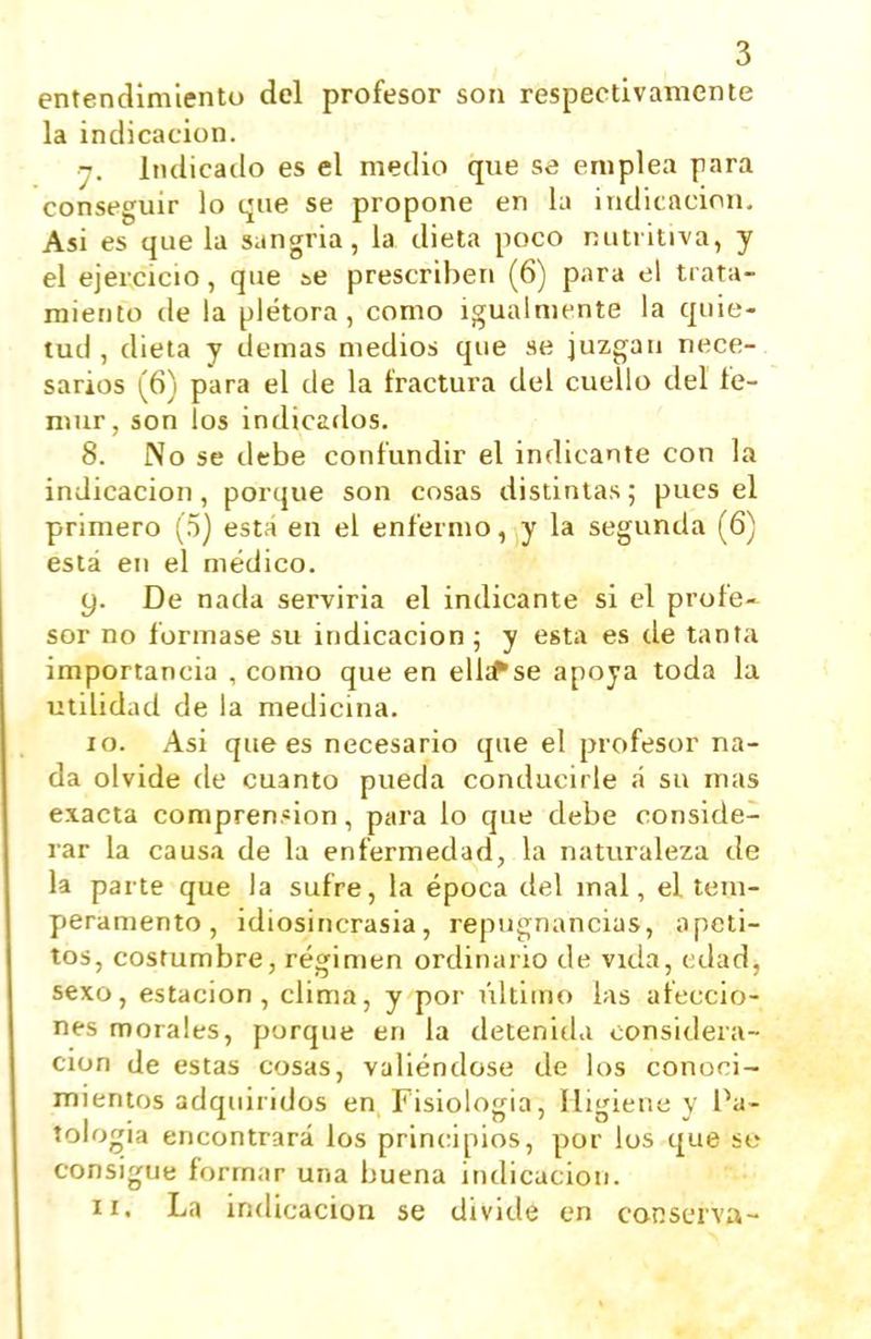 entendimlentu del profesor son respectivamente la indicación. j. iiidicailo es el medio que se emplea para conseguir lo qae se propone en la indicación. Asi es que la sangría, la dieta poco nutritiva, y el ejercicio, que se prescriben (6) para el trata- miento de la plétora, como igualmente la quie- tud, dieta y demás medios que se juzgan nece- sarios (6) para el de la fractura del cuello del fé- mur, son los indicados. 8. No se debe confundir el indicante con la indicación, porque son cosas distintas; pues el primero (5) está en el enfermo, y la segunda (6) está en el médico. y. De nada serviria el indicante si el profe- sor no formase su indicación ; y esta es de tanta importancia , como que en ellsPse apoya toda la utilidad de la medicina. 10. Asi que es necesario que el profesor na- da olvide de cuanto pueda conducirle á su mas exacta comprensión, para lo que debe conside- rar la causa de la enfermedad, la naturaleza de la parte que la sufre, la época del mal, el tem- peramento , idiosincrasia, repugnancias, apeti- tos, costumbre, régimen ordinario de vida, edad, sexo, estación, clima, y por último las afeccio- nes morales, porque en la detenida considera- ción de estas cosas, valiéndose de los conoci- mientos adquiridos en Fisiología, Higiene y Pa- tología encontrará los principios, por los que se consigue formar una buena indicación. 11. La indicación se divide en conscrvu-