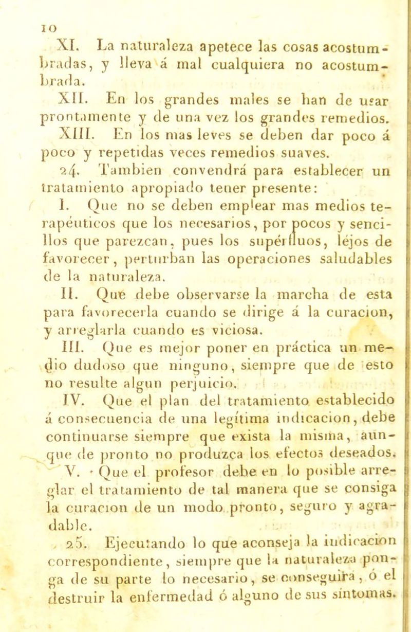 lO XI. La naturaleza apetece las cosas acostum- bradas, y lleva á mal cualquiera no acostum- brarla. Xlí. En los grandes males se han de U5ar prontamente y de una vez los grandi-s remedios. Xíil. En los mas leves se deben dar poco á poco y repetidas veces remedios suaves. 24. También convendrá para establecer un iratamienlo apropiado tener presente: / 1. Que no se deben emplear mas medios te- rapéuticos que los necesarios, por pocos y senci- llos que parezcan, pues los supéilluos, lejos de íavoi ecer, perturban las operaciones saludables de la naturaleza. II. Que debe observarse la marcha de esta para favorecerla cuando se dirige á la curación, y arrejUiria cuando es viciosa. III. Que es mejor poner en práctica un me-> ^¡0 dudoso que ninguno, siempre que de esto no resulte algún perjuicio. IV. Que el plan del tratamiento establecido á consecuencia de una legítima indicación, debe continuarse siempre que exista la misma, aun- que (le pronto no produzca los efectos deseados^ V. ' Que el profesor debe en lo posible arre- glar el tratamiento de tal manera que se consiga ia curación de un modo pronto, seguro y agra- dable. 2 5. Ejecuíando lo que aconseja la indicación correspondiente, siempre que U naturaleza pon- ga de su parte lo necesario, se oonseguii-a, ó el ílestruir la enfermedad ó alguno de sus síntomas.