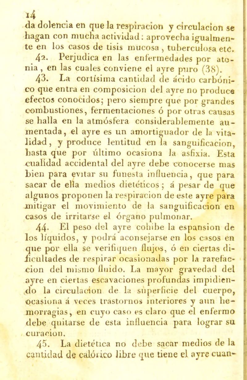 da dolencia en que la respiración y circulación se hagan con mucha actividad; aprovecha igualmen- te en los casos de tisis mucosa , tuberculosa etC. 43. Perjudica en las enfermedades por ato- nía, en las cuales conviene el ayre p-uro (3.S). 43. La cortísima cantidad de ácido carbóni- co que entra en composición del ayre no produce efectos conocidos; pero siempre que por grandes combustiones, fermentaciones ó por otias causas se halla en la atmósfera considerablemente au- mentada, el ayre es un amortiguador de la vita- lidad , y produce lentitud en la sanguificacion, hasta que por último ocasiona la asfixia. Esta cualidad accidental del ayre debe conocerse mas bien para evitar su funesta influencia, que para sacar de ella medios dietéticos; á pesar de que algunos proponen la respiración de este ayre para mitigar el movimiento de la sanguificacion en casos de irritarse el órgano pulmonar. 44- El peso del ayre coliibe la espansion de los líquidos, y podrá aconsejarse en los c-ísos en que por ella se verifiquen ílujt»s, ó en ciertas di- ücullades de respirar ocasionadas por la rarefac- ción del mismo Unido. La mayor gravedad del ayre en ciertas escavaciones profundas impidien- ^do la circulación de la superficie del cuerpo, ocasiona á veces trastornos interiores y aun he- morragias, en cuyo caso es claro que el enfermo debe quitarse de esta influencia para lograr su curación. 45. La dietética no debe sacar medios de la cantidad de calóiico libre que tiene el ayre cuan-