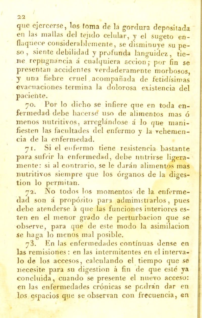 / 22 qiic ejercerse, los foma (íe In gorrlura (Jepnsitada en las mallas del tejido celular, y el sugeto en- flaquece considerahli-menle, se disminuye su pe- so , siente debilidad y profunda lanpfuidez, tie- ne repugnancia á cualquiera accion^j p(jr fin se presentan accidentes verdaderamente morbosos, y una fiebre cruel acompañada de íetidi'simas evacuaciones termina la dolorosa existencia del paciente. 70. Por lo dicho se infiere que en toda en- fermedad debe hacerse uso de alimentos mas ó menos nutritivos, arreglándose á Jo que mani- fiesten las facultades del enfermo y la Tehenien- cia de la enfermedad. yi. Si el enfermo tiene resistencia bastante para sufrir la enfermedad, debe nutrirse ligera- mente: si al contrario, se le darán alimentos mas nutritivos siempre que los órganos de la diges- tión lo permitan. 72. No todos los momentos de la enferme- dad son á propósito para administrarlos, pues debe atenderse á que las funciones interiores es- ten en el menor grado de perturbación que se observe, para que de este modo la asimilación se haga lo menos mal posible. y'i. En las enfermedades continuas dense en las remisiones : en las intermitentes en el interva- lo de los accesos, calculando el tiempo que se necesite para su digestión á fin de que esté ya concluida, cuando se presente el nuevo acceso: en las enfermedades crónicas se podran dar en los ^spacios qvie se observan con frecuencia, en