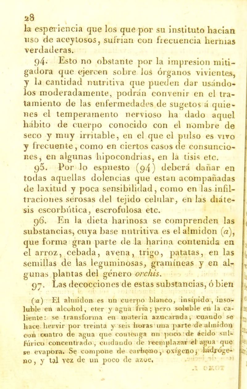 2d la espei lcncia que los que por su inslitulo hacían liso de accyLosos, suírian con frecuencia hernias verdaderas. 94. Esto no obstante por la impresión miti- gadora que ejercen sobie Jos órganos vivientes, y la cantidad nutritiva que pueden dar usándo- los moderadamente, podrán convenir en el tra- tamiento de las enfermedades de sugetos á quie- nes el temperamento nervioso ha dado aquel hábito de cuerpo conocido con el nombre de seco y muy irritable, en el que el pulso es vivo y frecuente, como en ciertos casos de consuncio- nes, en algunas hipocondrias, en la tisis etc. Por lo espuesto (94) deberá dañar en todas aquellas dolencias que están acompañadas de laxitud y poca sensibilidad, como en las infil- traciones serosas del tejido celular, en las diáte- sis escorbútica, escrofulosa etc. 96. En la dieta harinosa se comprenden las substancias, cuya base nutritiva es el almidón (a), que forma gran parte de la harina contenida ea el arroz, cebada, avena, trigo, patatas, en las semillas de las leguminosas, gramíneas y en al- gunas plantas del género orchis. 9^. Las decocciones de estas substancias, ó bien (a) El almidón es un cuerpo blanco, insípido, iaso!- luble en alcohol, éter y agua fi ia; pero soluble en la ca- liente: se transforma en uiiiteria a7,ncaradai cuando so hace hervir por treinta y seis horas una parte de aliuidoii con c«iatro de agua que couionga mi poco de «cido sul- fúrico concenti ado, cuidando ck' reemplazar «I agua que se evapora. Se compone de carlK^io oxígeno j hidi-oge^ no, y tal ven de un poco de ázoe, ,. .\ viv ■■