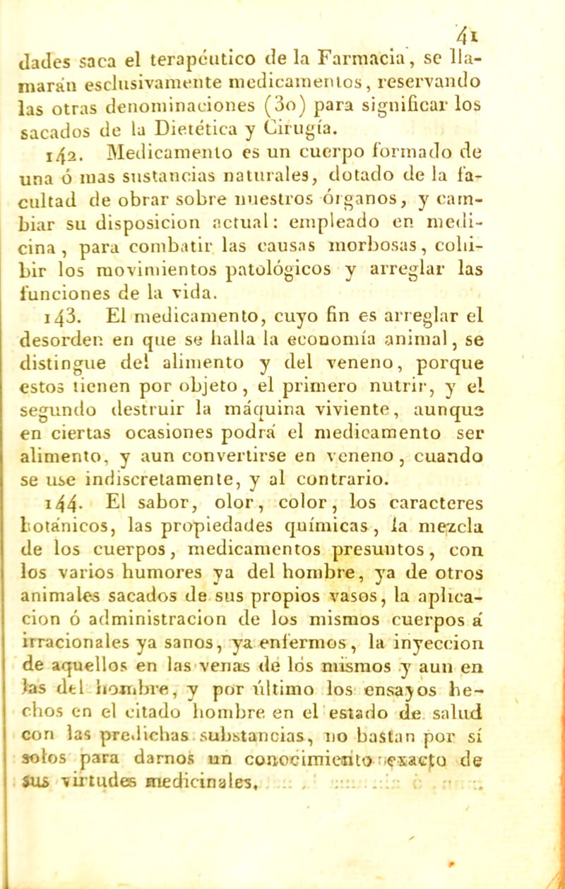 (lades saca el terapéutico de la Farmacia, se lla- marán esclusivamente nicdicamenlos, reservando las otras denoniinaLÍones (3o) para significar los sacados de la Dietética y Cirugía. 142. Medicamento es un cuerpo formado de una ó mas sustancias naturales, dotado de la fa- cultad de obrar sobre nuestros óiganos, y cam- biar su disposición íictual: empicado en medi- cina, para combatir las causas morbosas, cohi- bir los movimientos patológicos y arreglar las funciones de la vida. 143. El medicamento, cuyo fin es arreglar el desorden en que se halla la economía animal, se distingue del alimento y del veneno, porque estos tienen por objeto, el primero nutrir, y el segundo destruir la máquina viviente, aunqua en ciertas ocasiones podrá el medicamento ser alimento, y aun convertirse en veneno, cuando se use indiscretamente, y al contrario. i44- El sabor, olor, color, los caracteres totánicos, las propiedades químicas, la mezcla de los cuerpos, medicamentos presuntos, con los varios humores ya del hombre, ya de otros animalo-3 sacados de sus propios vasos, la aplica- ción ó administración de los mismos cuerpos á irracionales ya sanos, ya enfermos, la inyección de aquellos en las venas de los mismos y aun en fes del hoíiibre, y por iiltimo los ensajos he- chos en el citado hombre en el estado de salud con las pre.lichas substancias, no bastan por sí solos para darnos un conocimieirito-iexacjtu de au5 vii'tudes medicinales