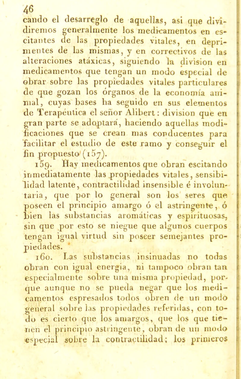cando el desarreglo de aquellas, asi que divi- diremos generalmente los medicamentos en es- citantes de las propiedades vitales, en depri- mentes de las mismas, y en correclivos de las alteraciones atáxicas, siguiendo lu división en medicamentos que tengan un modo especial de obrar sobre las propiedades vitales particulares de que gozan los órganos de la economía arrí- Tíial, cuyas bases ha seguido en sus elementos de Terapéutica el señor Alibert: división que en gran parte se adoptará, haciendo aquellas modi- ficaciones que se crean mas conducentes para facilitar el estudio de este ramo y conseguir el fin propuesto'(i57). iSp. Hay medicamentos que obran escitando inmediatamente las .propiedades vitales, sensibi- lidad latente, contractilidad insensible é involun- taria , que por lo general son los seres que poseen el principio amargo ó el astringente, ó bien las substancias aromáticas y espirituosas, sin que por esto se niegue que algunos cuerpos tengan igual virtud sin poseer semejantes pro- piedades. 160. Las substancias insinuadas no todas obran con igual energía, ni tampoco obran tan especialmente sobre una misma prupiedad, por- que aunque no se pueda negar que los medi- camentos espresados todos obren de un modo general sobre las propii>dades referidas, con to- do es cierto que los amargos, que los que tie- nen el principio astiingente, obran de un modo «special sobre la contraciilidad; los primeros