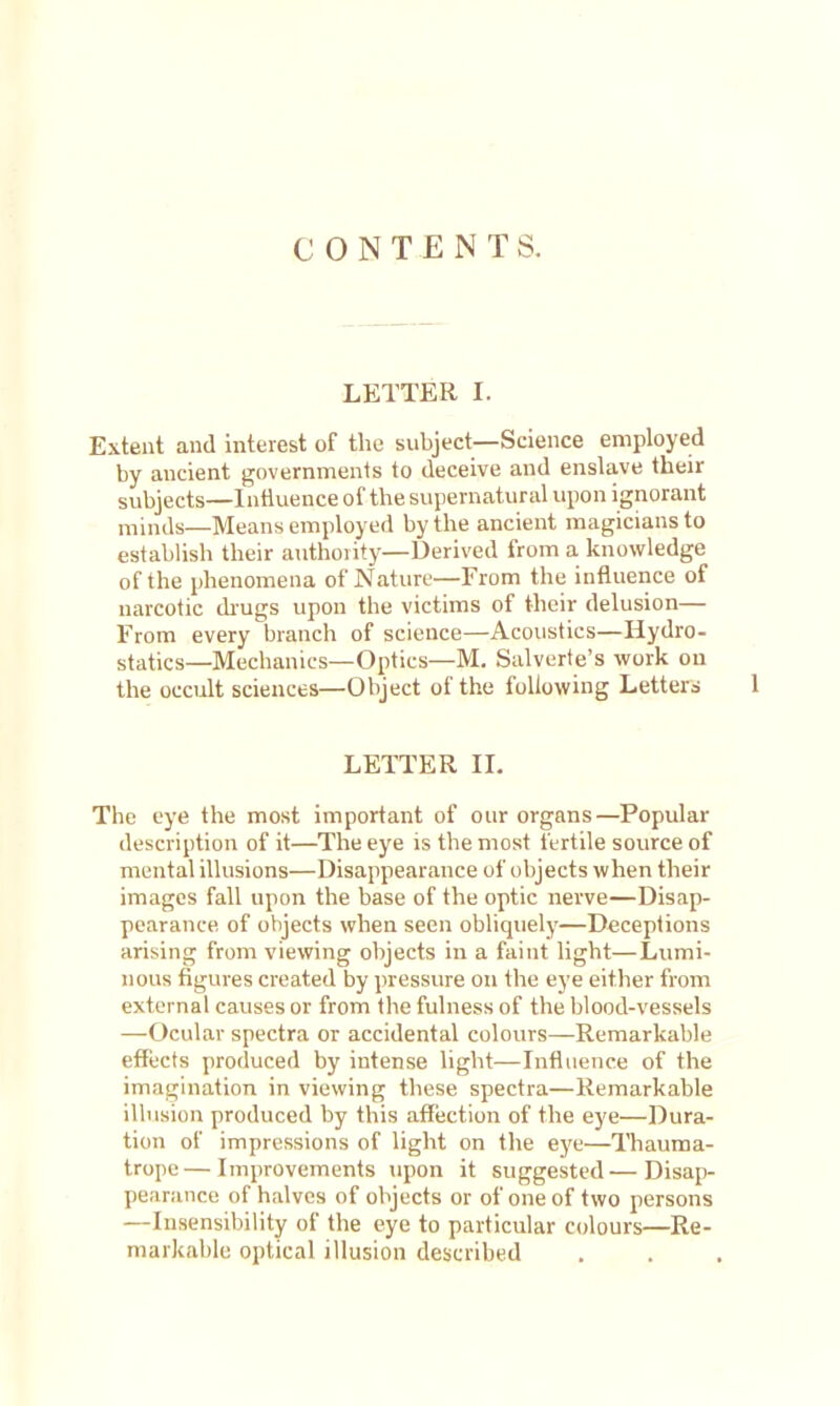 CONTENTS. LETTER I. Extent and interest of the subject—Science employed by ancient governments to deceive and enslave their subjects—Intiuence of the sujiernatural upon ignorant minds—Means employed by the ancient magicians to establish their authority—Derived from a knowledge of the phenomena of Nature—From the influence of narcotic di-ugs upon the victims of their delusion— From every branch of science—Acoustics—Hydro- statics—Mechanics—Optics—M. Salverte's work on the occult sciences—Object of the following Letters 1 LETTER II. The eye the most important of our organs—Popular description of it—The eye is the most fertile source of mental illusions—Disappearance of objects when their images fall upon the base of the optic nerve—Disap- pearance of objects when seen obliquely—Deceptions arising from viewing objects in a faint light—Lumi- nous figures created by pressure on the eye either from external causes or from the fulness of the blood-vessels —Ocular spectra or accidental colours—Remarkable effects produced by intense light—Influence of the imagination in viewing these spectra—Remarkable illusion produced by this afTection of the eye—Dura- tion of impressions of light on the eye—Thauma- trope—Improvements upon it suggested—Disap- pearance of halves of objects or of one of two persons —Insensibility of the eye to particular colours—Re- markable optical illusion described