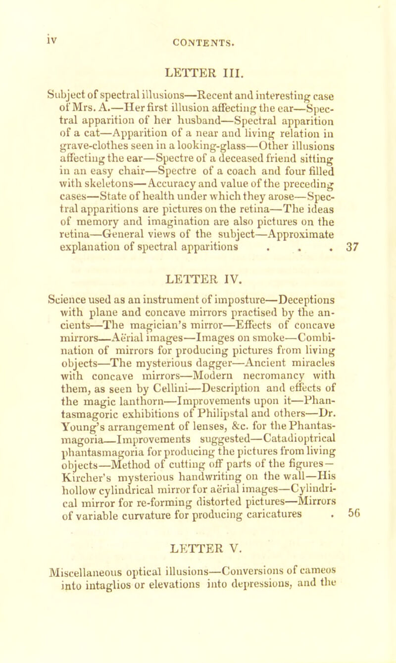 LETTER III. Subject of spectral illusions—Recent and interesting ease of Mrs. A.—Her first illusion affecting the car—Spec- tral apparition of her husband—Spectral apparition of a cat—Apparition of a near and living relation in grave-clothes seen in a looking-glass—Other illusions affecting the ear—Spectre of a deceased friend sitting in an easy chair—Spectre of a coach and four filled with skeletons—Accuracy and value of the preceding cases—State of health under which they arose—Spec- tral apparitions are pictures on the retina—The ideas of memory and imagination are also pictures on the retina—General views of the subject—Approximate explanation of spectral apparitions . . .37 LETTER IV. Science used as an instrument of imposture—Deceptions with plane and concave min'ors practised by the an- cients—The magician's mirror—Effects of concave mirrors—Aerial images—Images on smoke—Combi- nation of mirrors for producing pictures from living objects—^The mysterious dagger—Ancient miracles with concave mirrors—Modern necromancy with them, as seen by Cellini—Description and effects of the magic lanthorn—Improvements upon it—Phan- tasmagoric exhibitions of Philipstal and others—Dr. Young's arrangement of lenses, &c. for the Phantas- magoria Improvements suggested—Catadioptrical phantasmagoria for producing the pictures from living objects—Method of cutting off parts of the figures — Kircher's mysterious handwriting on the wall—His hollow cylindrical mirror for aerial images—Cylindri- cal mirror for re-forming distorted pictures—Mirrors of variable curvature for producing caricatures . 56 LETTER V. Miscellaneous optical illusions—Conversions of cameos into intaglios or elevations into depressions, and the