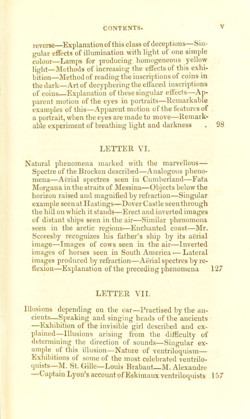 reverse—Explanation of this class of deceptions—Sin- gular effects of illumination with light of one simple colour—Lamps for producing homogeneous yellow liglit—Methods of increasing the effects of this exhi- bition—Method of reading the inscriptions of coins in the dark—Art of decypheringthe effaced inscriptions of coins Explanation of these singular effects—Ap- parent motion of the eyes in portraits—Remarkable examples of this—Apparent motion of the features of a portrait, when the eyes are made to move—Remark- able experiment of breathing light and darkness . 98 LETTER VI. Natural phenomena marked with the marvellous— Spectre of the Brocken described—Analogous pheno- mena—Aerial spectres seen in Cumberland—Fata Morgana in the straits of Messina—Objects below the horizon raised and magnified by refraction—Singular example seen at Hastings—Dover Castle seenthrough the hill on which it stands—Erect and inverted images of distant ships seen in the air—Similar phenomena seen in the arctic regions—Enchanted coast—Mr. Scoresby recognizes his father's ship by its aerial image—Images of cows seen in the air—Inverted images of horses seen in South America — Lateral images produced by refraction—Aerial spectres by re- flexion—Explanation of the preceding phenomena 127 LETTER VII. Illusions depending on the car—Practised by the an- cients—Speaking and singing heads of the ancients —Exhibition of the invisible girl described and ex- plained—Illusions arising from the difficulty of determining the direction of sounds—Singular ex- ample of this illusion—Nature of ventriloquism— Exhibitions of some of the most celebrated ventrilo- quists—M. St. Gille—Louis Brabant—M. Alexandre —Captain Lyon's account of Eskimaux ventriloquists 157