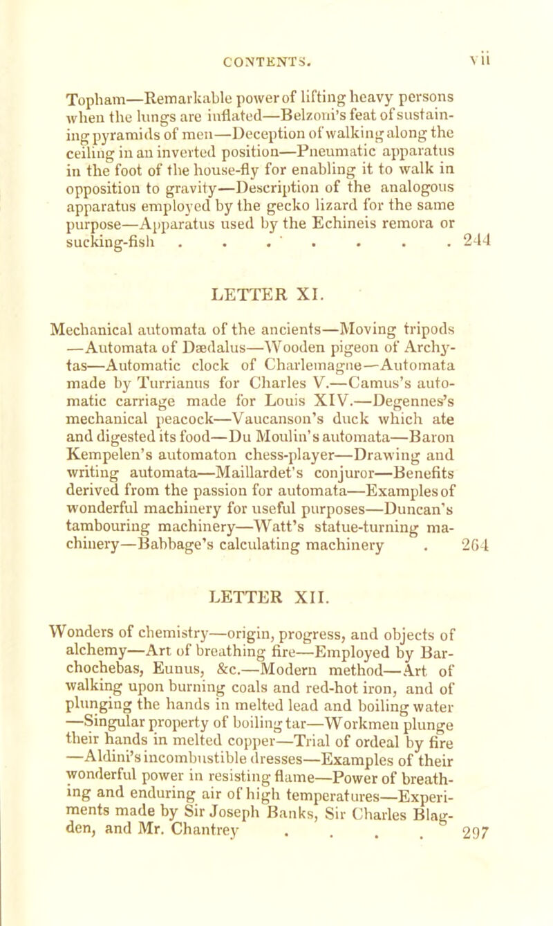 Topham—Remarkable power of lifting heavy persons when the kings are inflated—Belzoni's feat of sustain- ing pyramids of men—Deception of walking along the ceiling in an inverted position—Pneumatic apparatus in the foot of the house-fly for enabling it to walk in opposition to gravity—Description of the analogous apparatus employed by the gecko lizard for the same purpose—Apparatus used by the Echineis remora or sucking-fish . . . . . • . 244 LETTER XI. Mechanical automata of the ancients—Moving tripods —Automata of Daedalus—Wooden pigeon of Archy- tas—Automatic clock of Charlemagne—Automata made by Turrianus for Charles V.—Camus's auto- matic carriage made for Louis XIV.—Degennes's mechanical peacock—Vaucanson's duck which ate and digested its food—Du Moulin's automata—Baron Kempelen's automaton chess-player—Drawing and writing automata—Maillardet's conjuror—Benefits derived from the passion for automata—Examples of wonderful machinery for useful purposes—Duncan's tambouring machinery—Watt's statue-turning ma- chinery—Babbage's calculating machinery . 2G4 LETTER XII. Wonders of chemistry—origin, progress, and objects of alchemy—An of breathing fire—Employed by Bar- chochebas, Eunus, &c.—Modern method—Art of walking upon burning coals and red-hot iron, and of plunging the hands in melted lead and boiling water —Singular property of boiling tar—Workmen plunge their hands in melted copper—Trial of ordeal by fire —Aldini's incombustible dresses—Examples of their wonderful power in resisting flame—Power of breath- ing and enduring air of high temperatures—Experi- ments made by Sir Joseph Banks, Sir Charles Blag- den, and Mr. Chantrey . . . 297