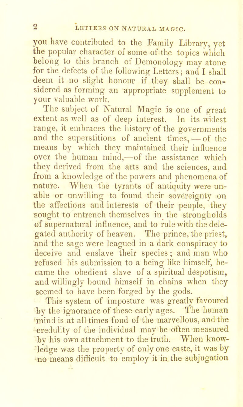 you have contributed to the Family Library, yet the popular character of some of the topics which belong to this branch of Demonology may atone for the defects of the following Letters; and I shall deem it no slight honour if they shall be con- sidered as forming an appropriate supplement to your valuable work. The subject of Natural Magic is one of great extent as well as of deep interest. In its widest range, it embraces the history of the governments and the superstitions of ancient times, — of the means by which they maintained their influence over the human mind,—of the assistance which they derived from the arts and the sciences, and from a knowledge of the powers and phenomena of nature. When the tyrants of antiquity were un- able or unwilling to found their sovereignty on the affections and interests of their people, they sought to entrench themselves in^ the strongholds of supernatural influence, and to rule with the dele- gated authority of heaven. The prince, the priest, and the sage were leagued in a dark conspiracy to deceive and enslave their species; and man who refused his submission to a being like himself, be- came the obedient slave of a spiritual despotism, and willingly bound himself in chains when they seemed to have been foi'ged by the gods. This system of imposture was greatly favoured by the ignorance of these early ages. The human ■mind is at all times fond of the marvellous, and the credulity of the individual may be often measured by his own attachment to the truth. When know- ledge was the property of only one caste, it was by no means difficult to employ it in the subjugation