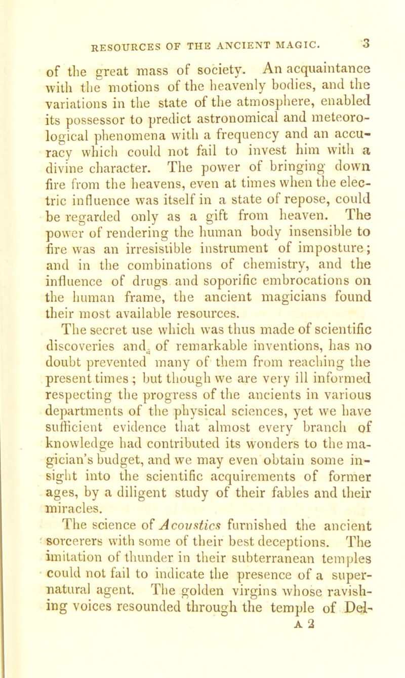 of the great mass of society. An acquaintance with the motions of the heavenly bodies, and the variations in the state of the atmosphere, enabled its possessor to predict astronomical and meteoro- logical phenomena with a frequency and an accu- racy which could not fail to invest him with a divine character. The power of bringing dowa fire from the heavens, even at times when the elec- tric influence was itself in a state of repose, could be regarded only as a gift from heaven. The power of rendering the human body insensible to fire was an irresistible instrument of imposture; and in the combinations of chemistry, and the influence of drugs and soporific embrocations on the human frame, the ancient magicians found their most available resources. The secret use which was thus made of scientific discoveries and- of remarkable inventions, has no doubt prevented many of them from reaching the present times ; but though we are very ill informed respecting the progress of the ancients in various departments of the physical sciences, yet we have sufficient evidence that almost every branch of knowledge had contributed its wonders to the ma- gician's budget, and we may even obtain some in- sight into the scientific acquirements of former ages, by a diligent study of their fables and their miracles. The science of Acoustics furnished the ancient sorcerers with some of their best deceptions. The imitation of thunder in their subterranean temples could not fail to indicate the presence of a super- natural agent. The golden virgins whose ravish- ing voices resounded through the temple of Del- A 2