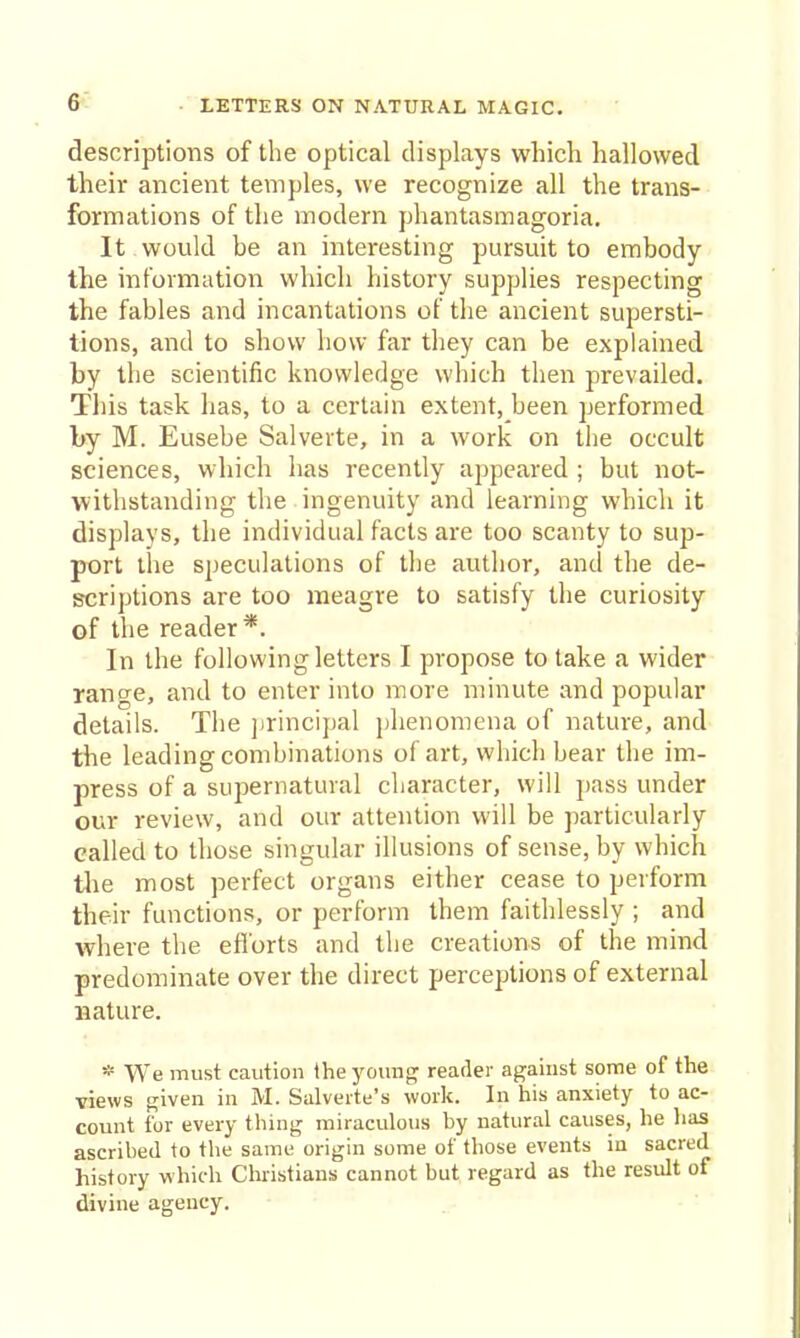 6^ descriptions of the optical displays which hallowed their ancient temples, we recognize all the trans- formations of the modern phantasmagoria. It would be an interesting pursuit to embody the information which history supplies respecting the fables and incantations of the ancient supersti- tions, and to show how far they can be explained by the scientific knowledge which then prevailed. This task has, to a certain extent, been performed by M. Eusebe Salverte, in a work on the occult sciences, which has recently appeared ; but not- withstanding the ingenuity and learning which it displays, the individual facts are too scanty to sup- port the speculations of tlie author, and the de- scriptions are too meagre to satisfy the curiosity of the reader*. In the following letters I propose to take a wider range, and to enter into more minute and popular details. The jjrincipal plienomena of nature, and the leading combinations of art, which bear the im- press of a supernatural character, will pass under our review, and our attention will be particularly called to those singular illusions of sense, by which tlie most perfect organs either cease to perform their functions, or perform ihem faithlessly ; and where the efforts and the creations of the mind predominate over the direct perceptions of external nature. * We must caution Ihe young reader against some of the views given in M. Salverte's work. In his anxiety to ac- count for every thing miraculous by natural causes, he lias ascribed to the same origin some of those events in sacred history which Christians cannot but regard as the result of divine agency.