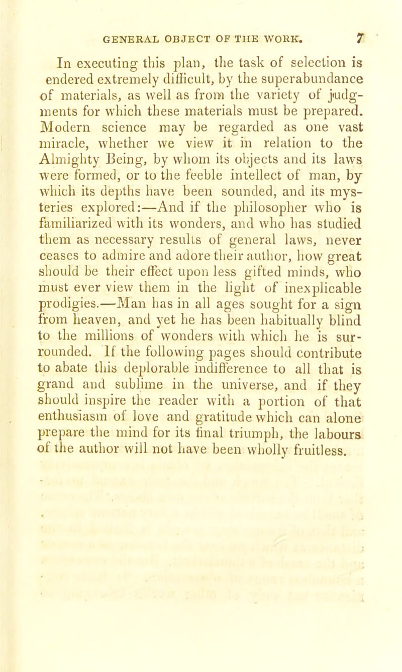 In executing this plan, the task of selection is enderecl extremely difficult, by the superabundance of materials, as well as from the variety of j'udg- ments for which these materials must be prepared. Modern science may be regarded as one vast miracle, whether we view it in relation to the Almighty Being, by whom its objects and its laws were formed, or to the feeble intellect of man, by which its depths have been sounded, and its mys- teries explored:—And if the philosopher who is familiarized with its wonders, and who has studied them as necessary results of general laws, never ceases to admire and adore their author, how great should be their effect upon less gifted minds, who must ever view them in the light of inexplicable prodigies.—Man has in all ages sought for a sign from heaven, and yet he has been habitually blind to the millions of wonders wilh which he is sur- rounded. If the following pages should contribute to abate this deplorable indifference to all that is grand and sublime in the universe, and if they should inspire the reader with a portion of that enthusiasm of love and gratitude which can alone prepare the mind for its final triumph, the labours of the author will not have been wholly fruitless.