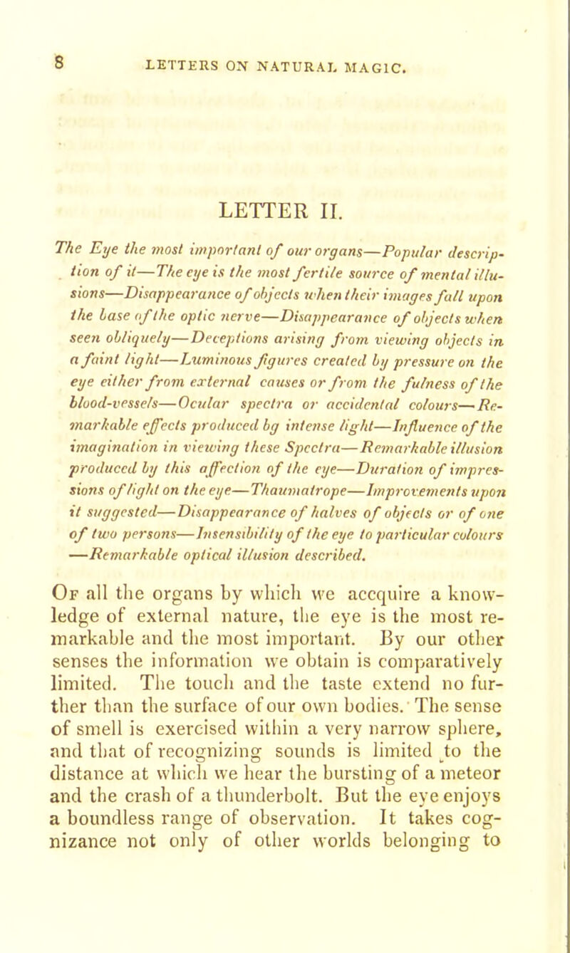 3 LETTER II. The Eye the lyiost important of our organs—Popular descrip- tion of it—The eye is the most fertile source of mental illu- sions—DisappearaJice of objects uhen their images fall upon the base of the optic nerve—Disappearance of objects when seen obliquely—Deceptions arising from viewing objects in a faint light—Luminous fgures created by pressure on the eye either from external causes or from the fulness of the blood-vessels—Ocular spectra or accidental colours—Re- marhable effects produced bg intense light—Influence of the imagination in viewing these Spectra—Remarkable illusion produced by this affection of the eye—Duration of impres- sions of light on the eye—Thaumatrope—Improvements tipon it suggested—Disappearance of halves of objects or of one of two persons—Insensibility of the eye to particular colours —Remarkable optical illusion described. Of all the organs by which we accquire a know- ledge of external nature, the eye is the most re- markable and tlie most important. By our other senses the information we obtain is comparatively limited. The touch and the taste extend no fur- ther than the surface of our own bodies. The sense of smell is exercised within a very narrow sphere, and that of recognizing sounds is limited to the distance at which we hear the bursting of a meteor and the crash of a thunderbolt. But the eye enjoys a boundless range of observation. It takes cog- nizance not only of other worlds belonging to