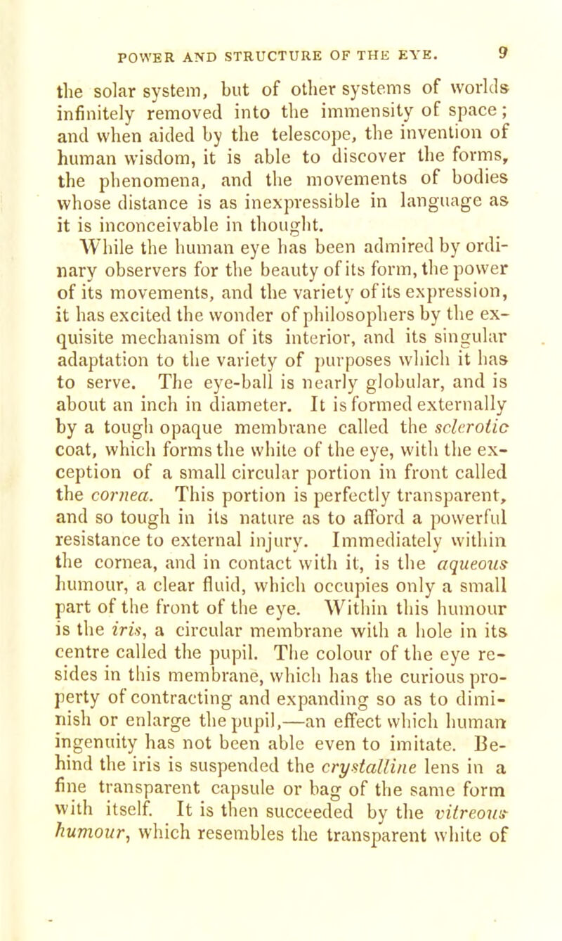 POWER AND STRUCTURE OF THE EYE. tlie solar system, but of other systems of worlds infinitely removed into the immensity of space; and when aided by the telescope, the invention of human wisdom, it is able to discover the forms, the phenomena, and the movements of bodies whose distance is as inexpressible in language as it is inconceivable in thought. AVhile the human eye has been admired by ordi- nary observers for the beauty of its form, the power of its movements, and the variety of its expression, it has excited the wonder of philosophers by the ex- quisite mechanism of its interior, and its singular adaptation to the variety of purposes wliich it has to serve. The eye-ball is nearly globular, and is about an inch in diameter. It is formed externally by a tough opaque membrane called the sclerotic coat, which forms the white of the eye, with the ex- ception of a small circular portion in front called the cornea. This portion is perfectly transparent, and so tough in its nature as to afford a powerful resistance to external injury. Immediately within the cornea, and in contact with it, is the aqueous humour, a clear fluid, which occupies only a small part of the front of the eye. Within this humour is the m.f, a circular membrane with a hole in its centre called the pupil. The colour of the eye re- sides in this membrane, which has the curious pro- perty of contracting and expanding so as to dimi- nish or enlarge the pupil,—an effect which human ingenuity has not been able even to imitate. Be- hind the iris is suspended the crystalline lens in a fine transparent capsule or bag of the same form with itself It is then succeeded by the vitreous- humour, which resembles the transparent white of