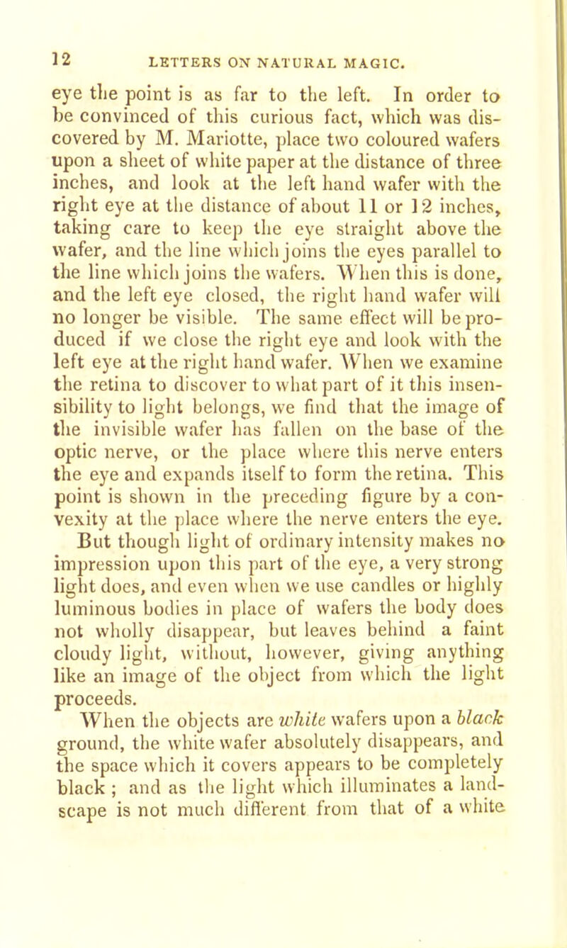 n eye the point is as far to the left. In order to be convinced of this curious fact, which was dis- covered by M. Mariotte, place two coloured wafers upon a slieet of white paper at the distance of three inches, and look at the left hand wafer with the right eye at tiie distance of about 11 or 12 inches, taking care to keep the eye straight above the wafer, and the line wiiich joins the eyes parallel to the line which joins the wafers. When this is done, and the left eye closed, the right hand wafer will no longer be visible. The same effect will be pro- duced if we close the right eye and look with the left eye at the right hand wafer. When we examine the retina to discover to what part of it this insen- sibility to light belongs, we find that the image of the invisible wafer lias fallen on the base of the optic nerve, or the place where this nerve enters the eye and expands itself to form the retina. This point is shown in the preceding figure by a con- vexity at the place where the nerve enters the eye. But though light of ordinary intensity makes no impression upon this part of the eye, a very strong light does, and even when we use candles or highly luminous bodies in place of wafers the body does not wholly disappear, but leaves behind a faint cloudy liglit, without, however, giving anything like an image of the object from which the light proceeds. When the objects are white wafers upon a black ground, the white wafer absolutely disappears, and the space which it covers appears to be completely black ; and as tlie light which illuminates a land- scape is not much different from that of a white