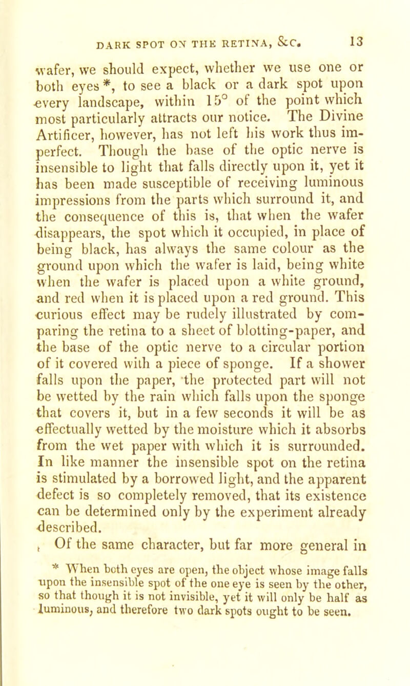 DARK SPOT ON THK RETINA, &C. is wafer, we should expect, whether we use one or both eyes*, to see a black or a dark spot upon «very landscape, within 15° of the point which most particularly attracts our notice. The Divine Artificer, however, has not left his work thus im- perfect. Though the base of the optic nerve is insensible to light that falls directly upon it, yet it has been made susceptible of receiving luminous impressions from the parts which surround it, and the consequence of this is, that when the wafer <lisappears, the spot which it occupied, in place of being black, has always the same colour as the ground upon which the wafer is laid, being white when the wafer is placed upon a white ground, and red when it is placed upon a red ground. This ■curious effect may be rudely illustrated by com- paring the retina to a sheet of blotting-paper, and the base of the optic nerve to a circular portion of it covered with a piece of sponge. If a shower falls upon the paper, the protected part will not be wetted by the rain which falls upon the sponge that covers it, but in a few seconds it will be as effectually wetted by the moisture which it absorbs from the wet paper with which it is surrounded. In like manner the insensible spot on the retina is stimulated by a borrowed light, and the apparent defect is so completely removed, that its existence can be determined only by the experiment already <lescribed. , Of the same character, but far more general in * When bcth eyes are open, the object whose image falls upon the insensible spot of the one eye is seen by the other, so that though it is not invisible, yet it will only be half as luminous; and therefore two dark spots ought to be seen.