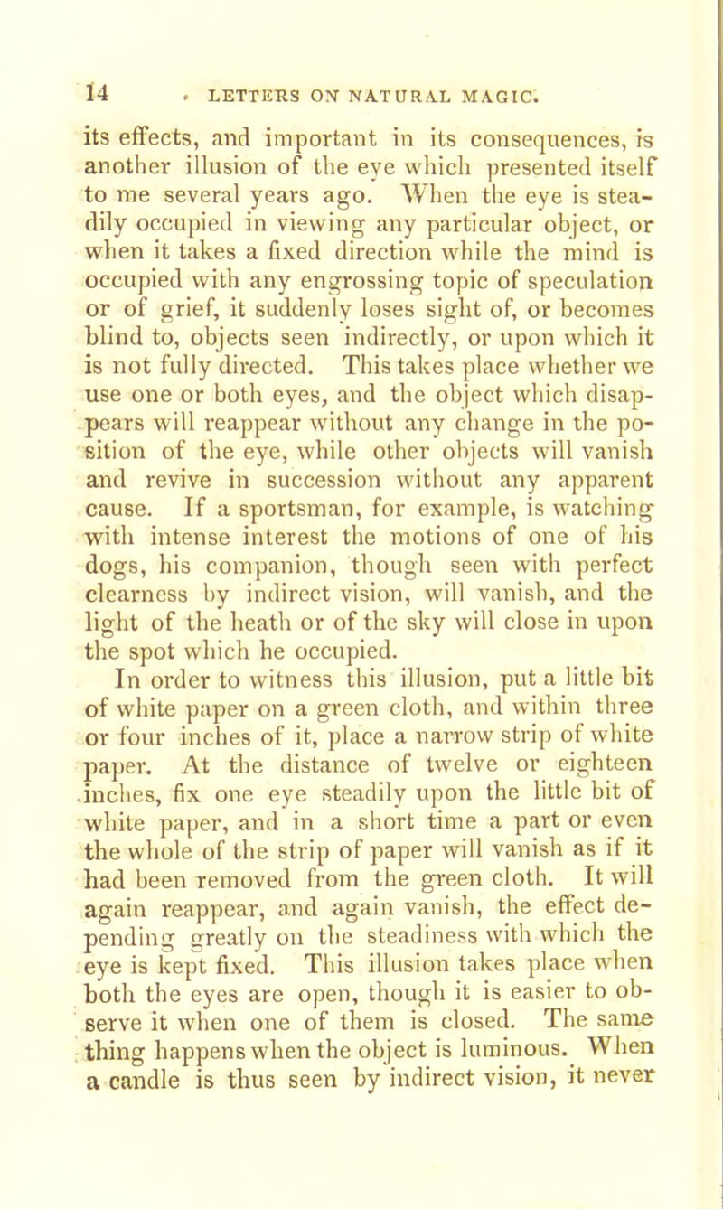 its effects, and important in its consequences, is another illusion of the eye which presented itself to me several years ago. When the eye is stea- dily occupied in viewing any particular object, or when it takes a fixed direction while the mind is occupied with any engrossing topic of speculation or of grief, it suddenly loses sight of, or becomes blind to, objects seen indirectly, or upon which it is not fully directed. This takes place whether we use one or both eyes, and the object which disap- pears will reappear without any change in the po- sition of the eye, while other objects will vanish • and revive in succession without any apparent cause. If a sportsman, for example, is watching with intense interest the motions of one of his ■dogs, his companion, though seen with perfect clearness by indirect vision, will vanish, and the light of the heath or of the sky will close in upon the spot which he occupied. In order to witness this illusion, put a little bit of white paper on a green cloth, and within three or four inches of it, place a narrow strip of white paper. At the distance of twelve or eighteen .inches, fix one eye steadily upon the little bit of white paper, and in a short time a part or even the whole of the strip of paper will vanish as if it had been removed from the green cloth. It will again reappear, and again vanish, the effect de- pending greatly on the steadiness with which the eye is kept fixed. This illusion takes place when both the eyes are open, though it is easier to ob- serve it when one of them is closed. The same thing happens when the object is luminous. When a candle is thus seen by indirect vision, it never