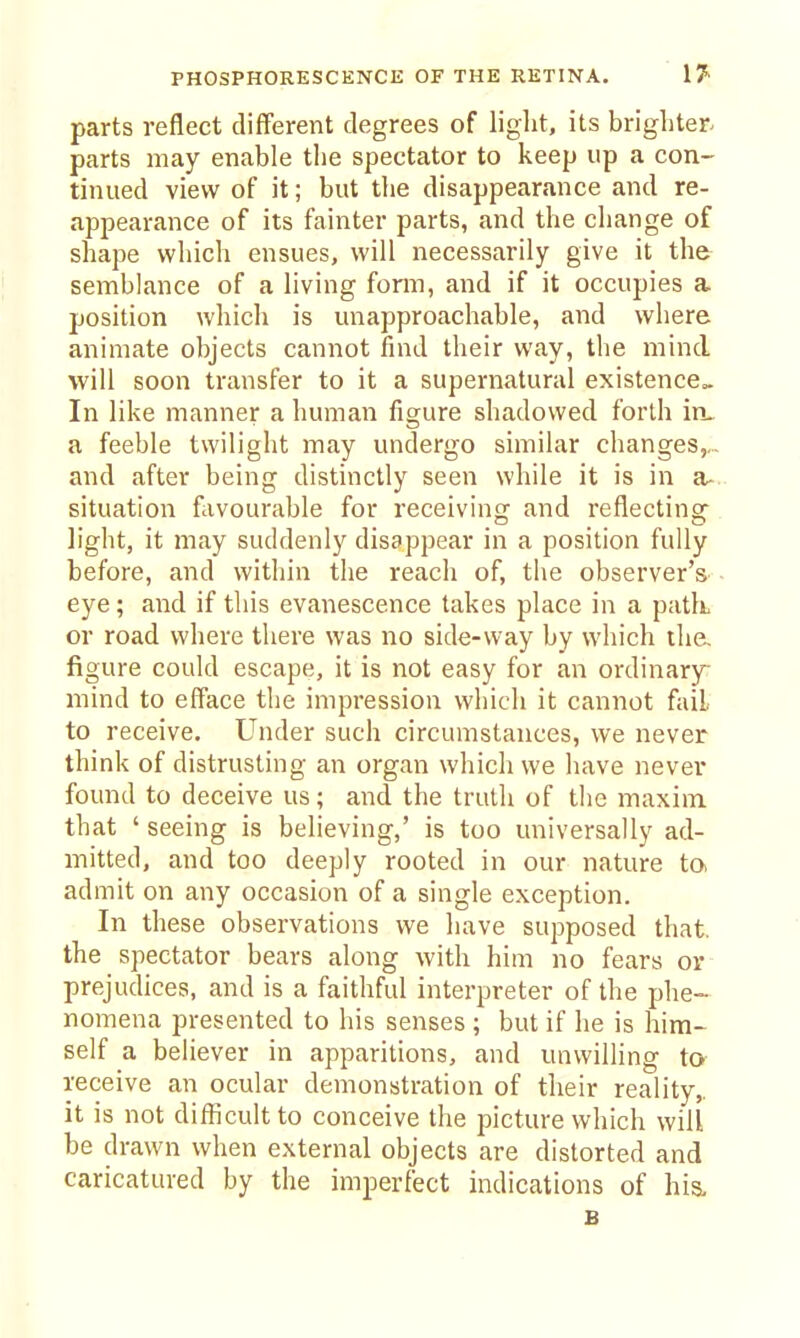 PHOSPHORESCENCE OF THE RETINA. !?■ parts reflect different degrees of light, its brighter parts may enable the spectator to keep up a con- tinued view of it; but the disappear.ance and re- appearance of its fainter parts, and the change of shape which ensues, will necessarily give it the semblance of a living form, and if it occupies a position which is unapproachable, and where animate objects cannot find their way, the mind will soon transfer to it a supernatural existencCo. In like manner a human figure shadowed forth iru a feeble twilight may undergo similar changes,,., and after being distinctly seen while it is in a- situation favourable for receiving and reflecting^ light, it may suddenly disappear in a position fully before, and within the reach of, the observer's eye; and if this evanescence takes place in a patk or road where there was no side-way by which tha figure could escape, it is not easy for an ordinary- mind to efface the impression which it cannot fail to receive. Under such circumstances, we never think of distrusting an organ which we have never found to deceive us; and the truth of the maxim that ' seeing is believing,' is too universally ad- mitted, and too deeply rooted in our nature ta admit on any occasion of a single exception. In these observations we have supposed that, the spectator bears along with him no fears or prejudices, and is a faithful interpreter of the phe- nomena presented to his senses ; but if lie is him- self a believer in apparitions, and unwilling to receive an ocular demonstration of their reality,, it is not difficult to conceive the picture which will be drawn when external objects are distorted and caricatured by the imperfect indications of hi& B