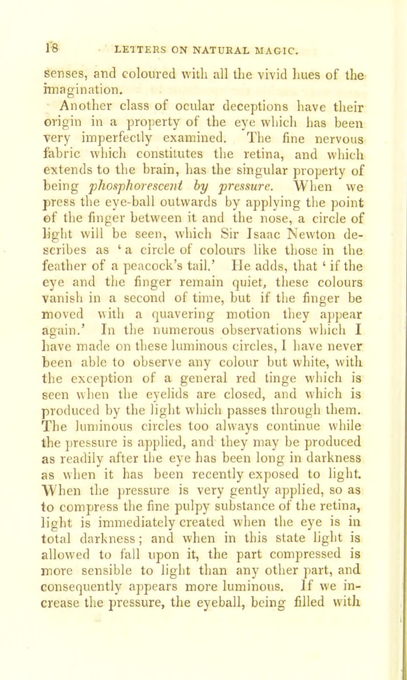 senses, and Goloiired with all the vivid hues of the imagination. ■ Another class of ocular deceptions have their origin in a projjerty of the eye which has been very imperfectly examined. The fine nervous fabric which constitutes the retina, and which extends to the brain, has the singular property of being phosphorescent by pressure. When we press the eye-ball outwards by applying the point of the finger between it and the nose, a circle of light will be seen, which Sir Isaac Newton de- scribes as ' a circle of colours like those in the feather of a peacock's tail.' He adds, that ' if the eye and the finger remain quiet, these colours vanish in a second of time, but if the finger be moved with a quavering motion they appear again.' In the numerous observations which I have made on these luminous circles, I have never been able to observe any colour but white, with, the exception of a general red tinge which is seen when the eyelids are closed, and which is produced by the light which passes through them. The lun)inous circles too always continue while the pressure is applied, and they may be produced as readily after the eye has been long in darkness as when it has been recently exposed to light. When the jiressure is very gently applied, so as to compress the fine pulpy substance of the retina, light is immediately created when the eye is in total darkness; and when in this state light is allowed to fall upon it, the part compressed is more sensible to light than any other part, and consequently appears more luminous. If we in- crease the pressure, the eyeball, being filled with