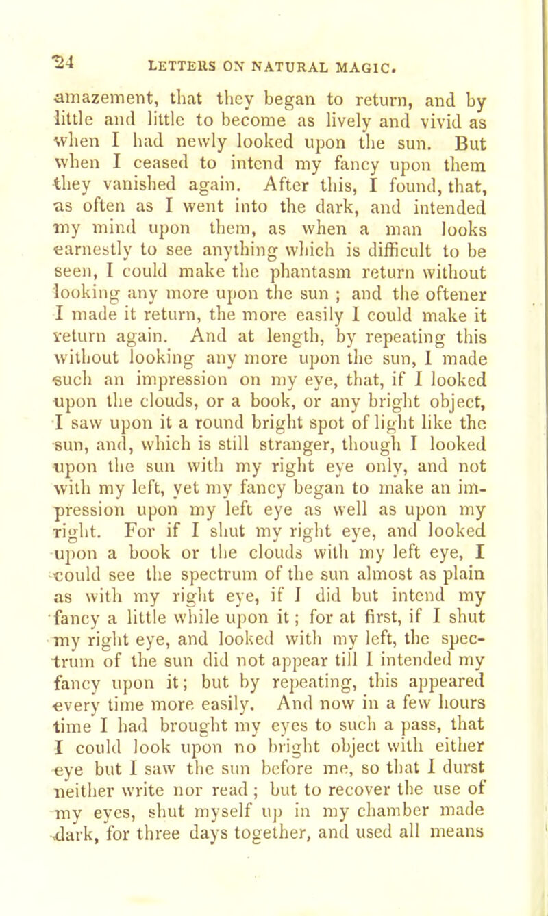 amazement, that they began to return, and by- little and little to become as lively and vivid as when I had newly looked uj^on the sun. But when I ceased to intend my fancy upon them ■they vanished again. After tliis, I found, that, as often as I went into the dark, and intended my mind upon them, as when a man looks earnestly to see anything wliich is difficult to be seen, I could make the phantasm return without looking any more upon the sun ; and the oftener I made it return, the more easily I could make it veturn again. And at length, by repeating this without looking any more upon the sun, 1 made such an impression on my eye, that, if I looked ■upon the clouds, or a book, or any bright object, I saw upon it a round bright spot of light like the •8un, and, which is still stranger, though I looked tipon the sun with my right eye only, and not with my left, yet my fancy began to make an im- pression upon my left eye as well as upon my right. For if I shut my right eye, and looked upon a book or the clouds with my left eye, I could see the spectrum of the sun almost as plain as with my right eye, if J did but intend my •fancy a little while upon it; for at first, if I shut ■ my right eye, and looked with my left, the spec- trum of the sun did not appear till I intended my fancy upon it; but by repeating, this appeared ■every time more easily. And now in a few hours time I had brought my eyes to such a pass, that I could look upon no bright object with either eye but I saw the sun before me, so that I durst neither write nor read ; but to recover the use of my eyes, shut myself uj) in my chamber made ^ark, for tliree days together, and used all means