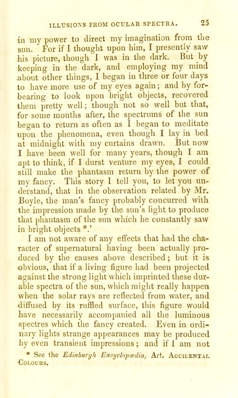 ILLUSIONS FROM OCULAR SPECTRA. in my power to direct my imagination from the smi. For if I thought upon him, I presently saw his picture, though I was in the dark. But by keeping in the dark, and employing my mind about other things, I began in three or four days to have more use of my eyes again; and by for- bearing to look upon bright objects, recovered them pretty well; though not so well but that, for some months after, the spectrums of the sun began to return as often as I began to meditate upon the phenomena, even though I lay in bed at midnight with my curtains drawn. But now I have been well for many years, though I am apt to think, if I durst venture my eyes, I could still make the phantasm return by the power of my fancy. This story 1 tell you, to let you un- derstand, that in the observation related by Mr. Boyle, the man's fancy probably concurred with the impression made by the sun's light to produce that phantasm of the sun which he constantly saw in bright objects *.' I am not aware of any effects that had the cha- racter of supernatural having been actually pro- duced by the causes above described ; but it is ■obvious, that if a living figure had been projected against the strong light which imprinted these dur- able spectra of the sun, which might really happen when the solar rays are reflected from water, and diffused by its ruffled surface, this figure would have necessarily accompanied all the luminous spectres which the fancy created. Even in ordi- nary lights strange appearances may be produced by even transient impressions; and if 1 am not * See the Edinburgh EncyclopcvUia, Art. Accu-ental ■Colours.