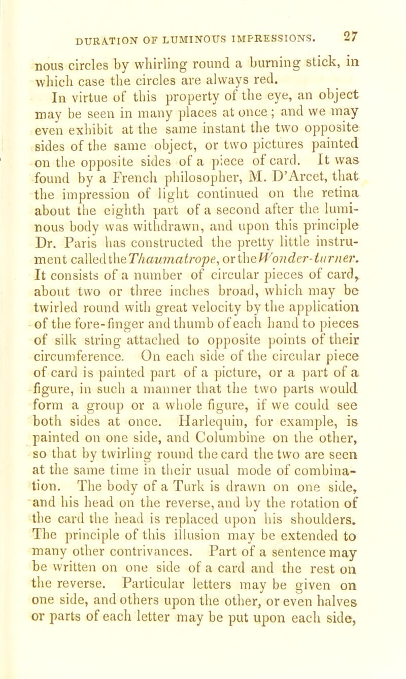 nous circles by whirling round a burning stick, in which case the circles are always red. In virtue of this property of the eye, an object may be seen in many places at once; and we may even exhibit at the same instant the two opposite sides of the same object, or two pictures painted on the opposite sides of a piece of card. It was found by a French philosopher, M. D'Arcet, that the impression of light continued on the retina about the eighth part of a second after the lumi- nous body was withdrawn, and upon this principle Dr. Paris has constructed the pretty little instru- ment ca.\\e(\i\\eThav7natropp, oxlheM^onder-tiirner. It consists of a number of circular pieces of card, about two or three inches broad, which may be twirled round with great velocity by the application of the fore-finger and thumb of each hand to ]jieces of silk string attached to opposite points of their circumference. On each side of the circular piece of card is painted part of a picture, or a part of a figui'e, in such a manner that the two parts would form a group or a whole figure, if we could see both sides at once. Harlequin, for example, is painted on one side, and Columbine on the other, so that by twirling round the card the two are seen at the same time in their usual mode of combina- tion. The body of a Turk is drawn on one side, and his head on the reverse, and by the rotation of the card the head is replaced upon his shoulders. The principle of this ilhision may be extended to many other contrivances. Part of a sentence may be written on one side of a card and the rest on the reverse. Particular letters may be given on one side, and others upon the other, or even halves or parts of each letter may be put upon each side,