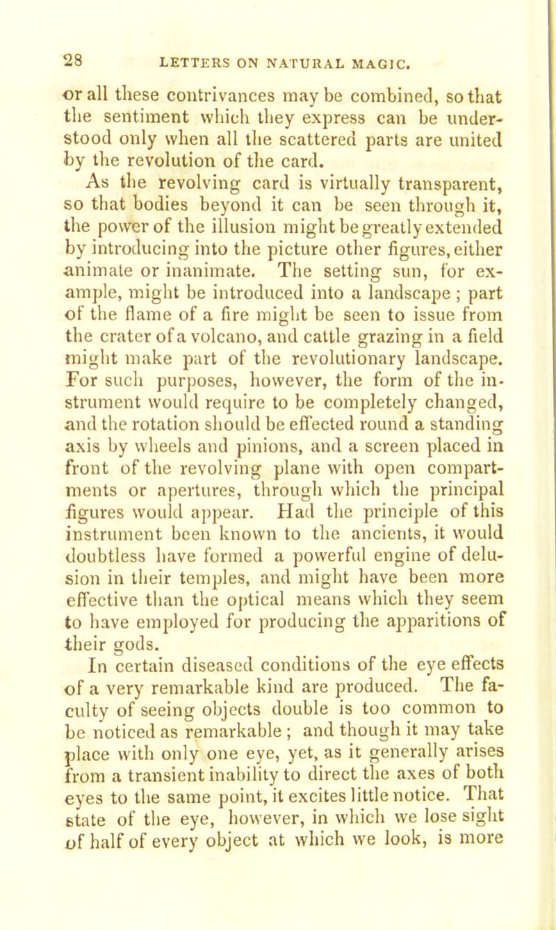 or all tliese contrivances may be combined, so that the sentiment which they express can be under- stood only when all the scattered parts are united by the revolution of the card. As the revolving card is virtually transparent, so that bodies beyond it can be seen through it, the power of the illusion might be greatly extended by introducing into the picture other figures, either animate or inanimate. The setting sun, for ex- ample, might be introduced into a landscape ; part of the flame of a fire might be seen to issue from the crater of a volcano, and cattle grazing in a field might make part of the revolutionary landscape. For such purposes, however, the form of the in- strument would require to be completely changed, and the rotation should be effected round a standing axis by wheels and pinions, and a screen placed in front of the revolving plane with open compart- ments or apertures, through which the principal figures would appear. Had the principle of this instrument been known to the ancients, it would doubtless have formed a powerful engine of delu- sion in their temples, and might have been more effective than the optical means which they seem to have employed for producing the apparitions of their gods. In certain diseased conditions of the eye effects of a very remarkable kind are produced. The fa- culty of seeing objects double is too common to be noticed as remarkable ; and though it may take place with only one eye, yet, as it generally arises from a transient inability to direct the axes of both eyes to the same point, it excites little notice. That state of the eye, however, in which we lose sight t»f half of every object at which we look, is more