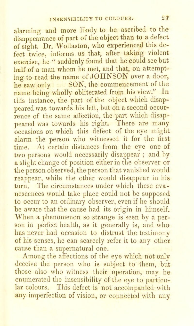alarming and more likely to be ascribed to the disappearance of part of the object than to a defect of sight. Dr. Wollaston, who experienced this de- fect twice, informs us that, after taking violent exercise, he  suddenly found that he could see but half of a man whom he met, and that, on attempt- ing to read the name of JOHNSON over a door, he saw only SON, the commencement of the name being wholly obliterated from his view. In this instance, the part of the object which disap- peared was towards his left, but on a second occur- rence of the same affection, the part which disap- peared was towards his right. There are many occasions on which this defect of the eye might alarm the person who witnessed it for the first time. At certain distances from the eye one of two persons would necessarily disappear ; and by a slight change of position either in the observer or the person observed, the person that vanished would reappear, while the other would disappear in his turn. The circumstances under which these eva- nescences would take place could not be supposed to occur to an ordinary observer, even if he should be aware that the cause had its origin in himself. When a phenomenon so strange is seen by a per- son in perfect health, as it generally is, and who has never had occasion to distrust the testimony of his senses, he can scarcely refer it to any other cause than a supernatural one. Among the affections of the eye which not only deceive the person who is subject to them, but those also who witness their operation, may be enumerated the insensibility of the eye to particu- lar colours. This defect is not accompanied with any imperfection of vision, or connected with any