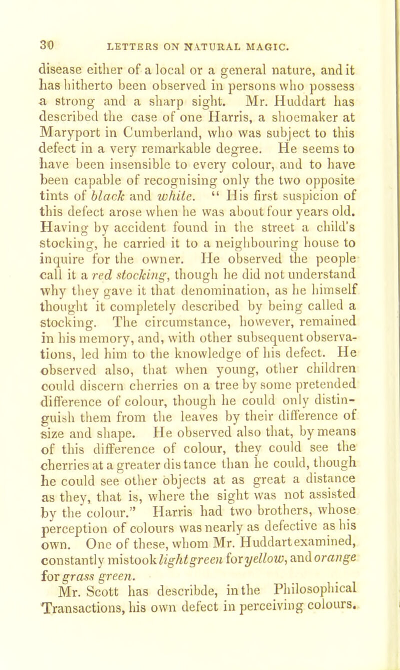 disease either of a local or a general nature, and it has hitherto been observed in persons who possess a strong and a sharp sight. Mr. Huddart has described the case of one Harris, a shoemaker at Maryport in Cumberland, who was subject to this defect in a very remarkable degree. He seems to have been insensible to every colour, and to have been capable of recognising only the two opposite tints of black and while. His first suspicion of this defect arose when he was about four years old. Having by accident found in the street a child's stocking, he carried it to a neighbouring house to inquire for the owner. He observed the people call it a red stocking, though he did not understand ■why they gave it that denomination, as he himself thought it completely described by being called a stocking. The circumstance, however, remained in his memory, and, with other subsequent observa- tions, led him to the knowledge of his defect. He observed also, that when young, other children could discern cherries on a tree by some pretended difference of colour, though he could only distin- guish them from the leaves by their difference of size and shape. He observed also that, by means of this difference of colour, they could see the cherries at a greater dis tance than he could, though he could see other objects at as great a distance as they, that is, where the sight was not assisted by the colour. Harris had two brothers, whose perception of colours was nearly as defective as his own. One of these, whom Mr. Huddart examined, constantly mhiooklight green for yellow, axidorange for grass green. Mr. Scott has describde, in the Philosophical Transactions, his own defect in perceiving colours.