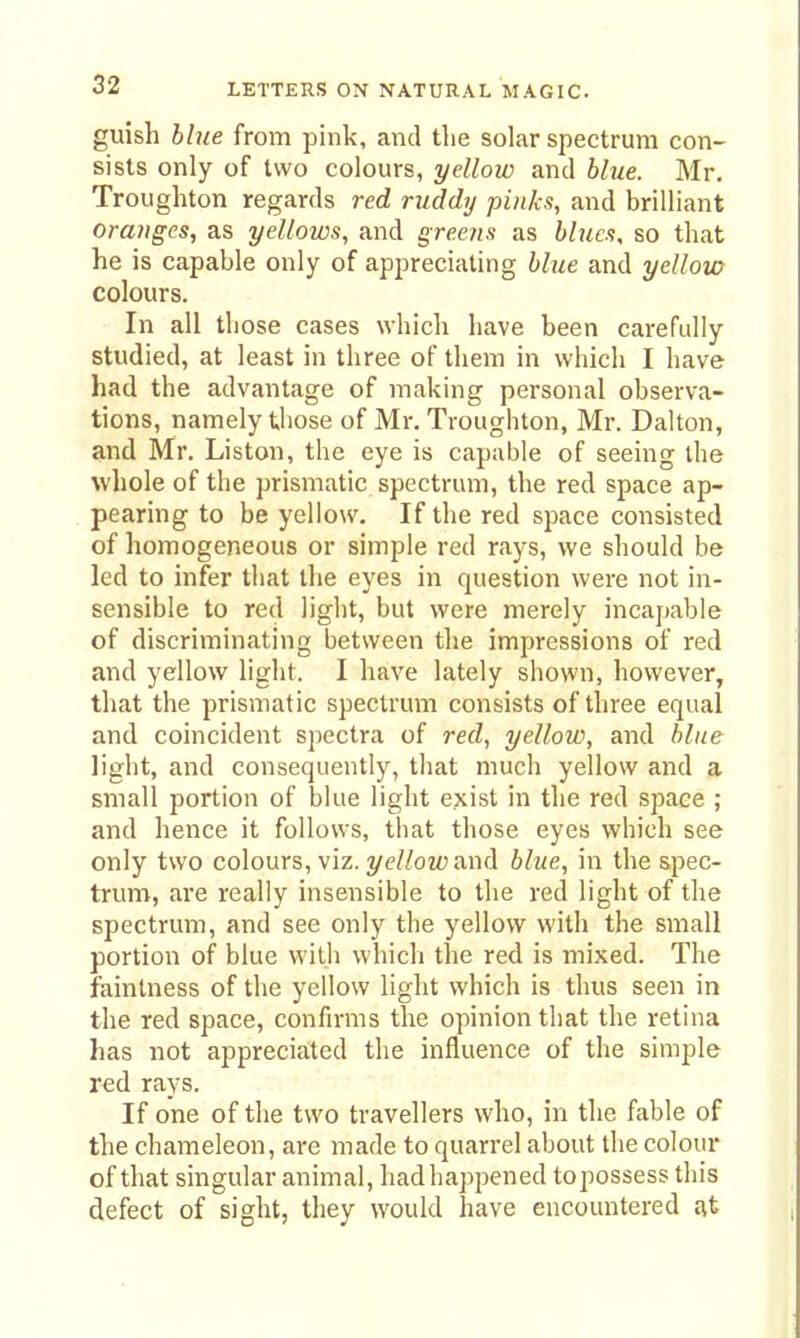 guish hhie from pink, and the solar spectrum con- sists only of two colours, yellow and blue. Mr. Troughton regards red ruddy pinks, and brilliant oranges, as yellows, and greens as blues, so that he is capable only of appreciating blue and yellow colours. In all those cases which have been carefully studied, at least in three of them in which I have had the advantage of making personal observa- tions, namely those of Mr. Troughton, Mr. Dalton, and Mr. Liston, the eye is capable of seeing the whole of the prismatic spectrum, the red space ap- pearing to be yellow. If the red space consisted of homogeneous or simple red rays, we should be led to infer that the eyes in question were not in- sensible to red light, but were merely incapable of discriminating between the impressions of red and yellow light. I have lately shown, however, that the prismatic spectrum consists of three equal and coincident spectra of red, yellow, and blue light, and consequently, that much yellow and a small portion of blue light exist in the red space ; and hence it follows, that those eyes which see only two colours, viz. 3/e//ozfj and blue, in the spec- trum, are really insensible to the red light of the spectrum, and see only the yellow with the small portion of blue with whicli the red is mixed. The fainlness of the yellow light which is thus seen in the red space, confirms the opinion that the retina has not appreciated the influence of the simple red rays. If one of the two travellers who, in the fable of the chameleon, are made to quarrel about the colour of that singular animal, had happened topossess this defect of sight, they would have encountered £it