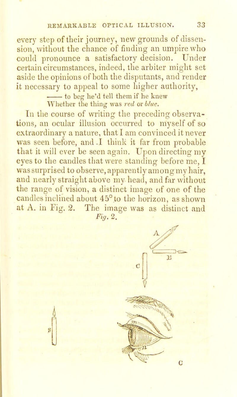 every step of their journey, new grounds of dissen- sion, witliout the chance of finding an umpire who couhl pronounce a satisfactory decision. Under certain circumstances, indeed, the arbiter miglit set aside the opinions of both the disputants, and render it necessary to appeal to some higher authority, ■ to beg he'd tell them if he knew Whether the thing was 7-ed or bhee. In the course of writing the preceding observa- tions, an ocular illusion occurred to myself of so extraordinary a nature, that I am convinced it never was seen before, and .1 think it far from probable that it will ever be seen again. Upon directing my eyes to the candles that were standing before me, I was surprised to observe,apparently among my hair, and nearly straight above my head, and far without the range of vision, a distinct image of one of the candles inclined about 45° to the horizon, as shown at A. in Fig. 2. The image was as distinct and F'ff. 2.