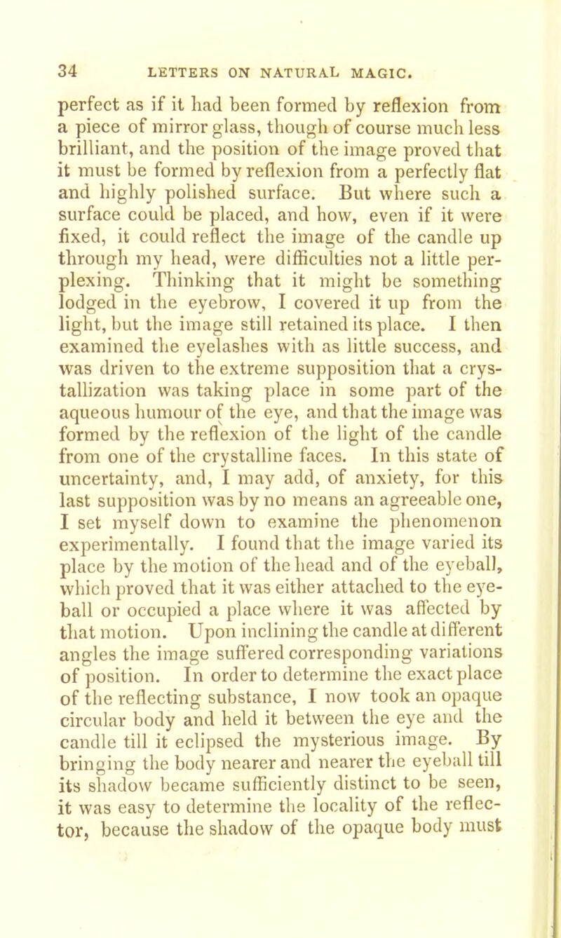 perfect as if it had been formed by reflexion from a piece of mirror glass, though of course much less brilliant, and the position of the image proved that it must be formed by reflexion from a perfectly flat and highly polished surface. But where such a surface could be placed, and how, even if it were fixed, it could reflect the image of the candle up through my head, were difficulties not a little per- plexing. Thinking that it might be something lodged in the eyebrow, I covered it up from the light, but the image still retained its place. I then examined the eyelashes with as little success, and was driven to the extreme supposition that a crys- tallization was taking place in some part of the aqueous humour of the eye, and that the image was formed by the reflexion of the light of the candle from one of the crystalline faces. In this state of uncertainty, and, I may add, of anxiety, for this last supposition was by no means an agreeable one, I set myself down to examine the phenomenon experimentally. I found that the image varied its place by the motion of the head and of the eyeball, which proved that it was either attached to the eye- ball or occupied a place where it was affected by tliat motion. Upon inclining the candle at different angles the image sufi^ered corresponding variations of position. In order to determine the exact place of the reflecting substance, I now took an opaque circular body and held it between the eye and the candle till it eclipsed the mysterious image. By bringing the body nearer and nearer the eyeball till its shadow became sufficiently distinct to be seen, it was easy to determine the locality of the reflec- tor, because the shadow of the opaque body must