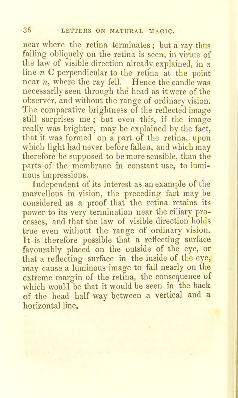 near where the retina terminates; but a ray thus falling obliquely on the retina is seen, in virtue of the law of visible direction already explained, in a line n C perpendicular to the retina at the point near n, where the ray fell. Hence the candle was necessarily seen through the head as it were of the observer, and without the range of ordinary vision. The comparative brightness of the reflected image still surprises me ; but even this, if the image really was brighter, may be explained by the fact, that it was formed on a part of the retina, upon which light had never before fallen, and which may therefore be supposed to be more sensible, than the parts of the membrane in constant use, to lumi- nous impressions. Independent of its interest as an example of the marvellous in vision, the preceding fact may be considered as a proof that the retina retains its power to its very termination near the ciliary pro- cesses, and that the law of visible direction holds true even without the range of ordinary vision. It is therefore possible that a reflecting surface favourably placed on the outside of the eye, or that a reflecting surface in the inside of the eye, may cause a luminous image to fall nearly on the extreme margin of the retina, the consequence of which would be that it would be seen in the back of the head half way between a vertical and a horizontal line.