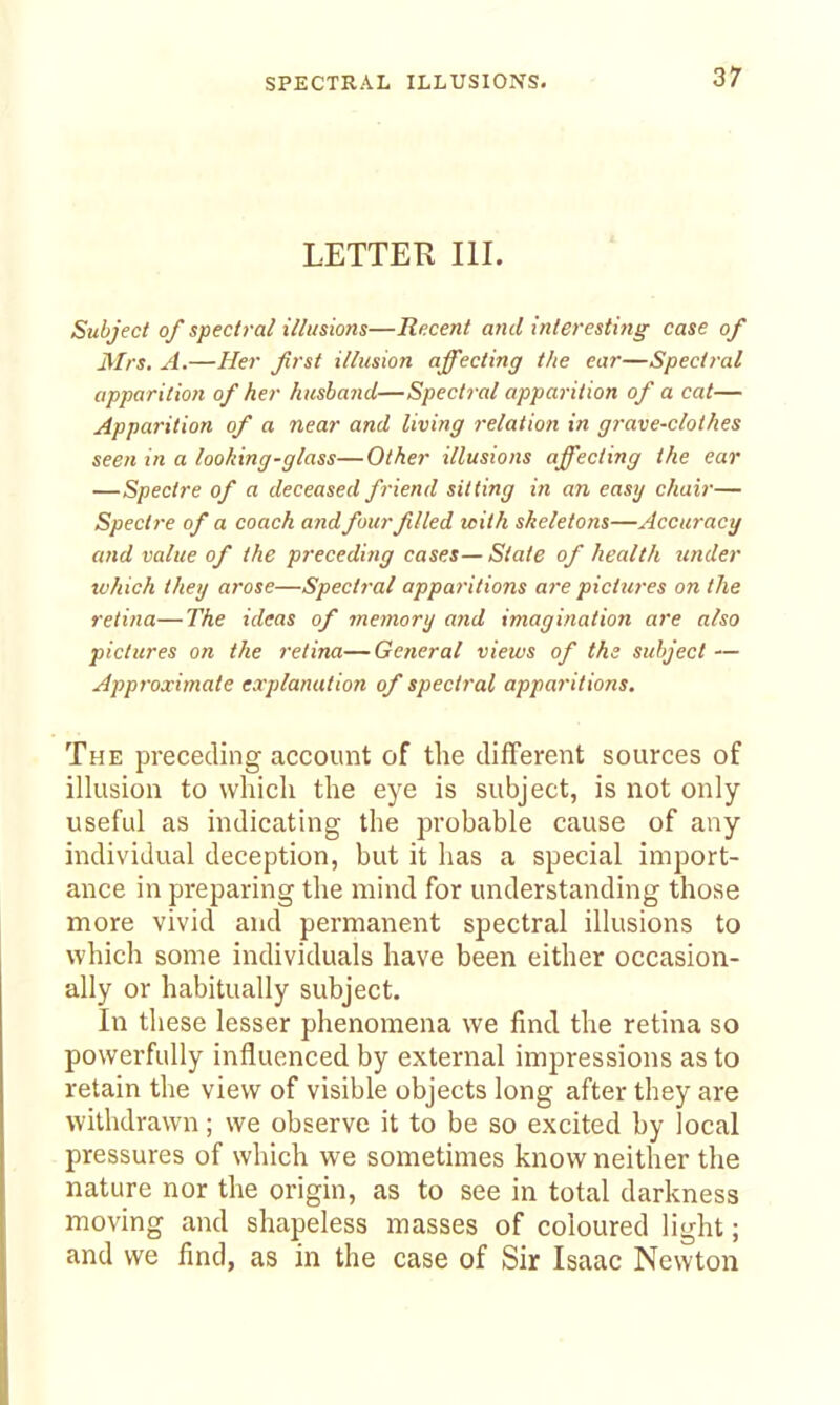 LETTER III. Subject of spectral illusions—Recent and inleresiitiff case of Mrs. A.—Her Jirst illusion affecting the ear—Spectral apparition of her husband—Spectral apparition of a cat— Apparition of a near and living relation in grave-clothes seen in a loo/ting-glass—Other illusions affecting the ear —Spectre of a deceased friend sitting in an easy chair— Spect7-e of a coach and fourfilled with skeletons—Accuracy and value of the preceding cases—State of health under which they arose—Spectral apparitions are pictures on the retina—The ideas of memory and imagination are also pictures on the retina— General views of the subject — Approximate explanation of spectral appai'itions. The preceding account of the different sources of illusion to which the eye is subject, is not only- useful as indicating the probable cause of any individual deception, but it has a special import- ance in preparing the mind for understanding those more vivid and permanent spectral illusions to which some individuals have been either occasion- ally or habitually subject. In these lesser phenomena we find the retina so powerfully influenced by external impressions as to retain the view of visible objects long after they are withdrawn; we observe it to be so excited by local pressures of which we sometimes know neither the nature nor the origin, as to see in total darkness moving and shapeless masses of coloured light; and we find, as in the case of Sir Isaac Newton