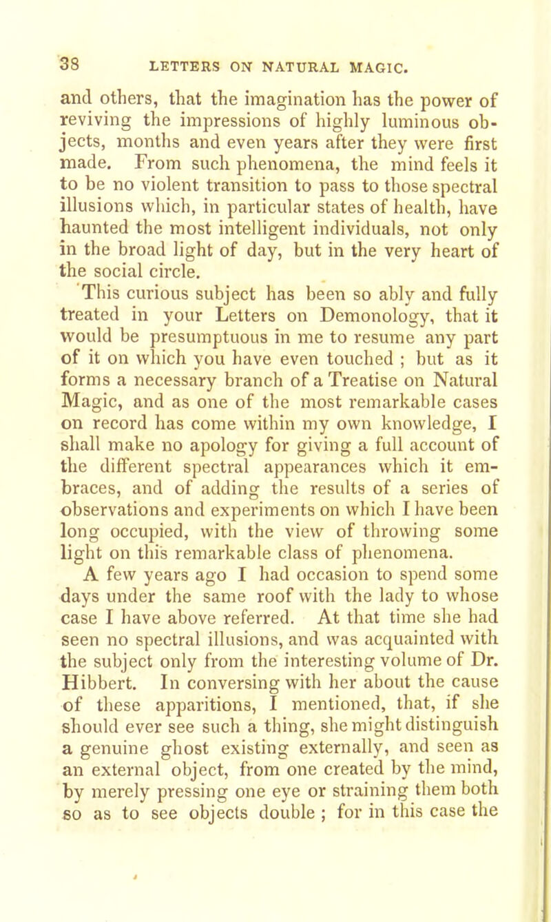 and others, that the imagination has the power of reviving the impressions of highly Imninous ob- jects, months and even years after they were first made. From such phenomena, the mind feels it to be no violent transition to pass to those spectral illusions which, in particular states of health, have haunted the most intelligent individuals, not only in the broad light of day, but in the very heart of the social circle. This curious subject has been so ably and fully treated in your Letters on Demonology, that it would be presumptuous in me to resume any part of it on which you have even touched ; but as it forms a necessary branch of a Treatise on Natural Magic, and as one of the most remarkable cases on record has come within my own knowledge, I shall make no apology for giving a full account of the different spectral appearances which it em- braces, and of adding the results of a series of observations and experiments on which I have been long occupied, with the view of throwing some light on this remarkable class of phenomena. A few years ago I had occasion to spend some days under the same roof with the lady to whose case I have above referred. At that time she had seen no spectral illusions, and was acquainted with the subject only from the interesting volume of Dr. Hibbert. In conversing with her about the cause of these apparitions, I mentioned, that, if she should ever see such a thing, she might distinguish a genuine ghost existing externally, and seen as an external object, from one created by the mind, by merely pressing one eye or straining them both so as to see objects double ; for in this case the