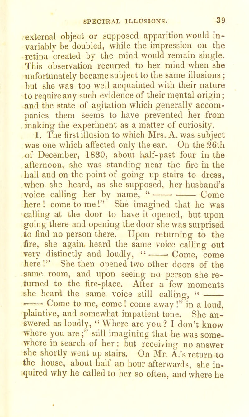 external object or supposed apparition would in- variably be doubled, while the impression on the retina created by the mind would remain single. This observation recurred to her mind when she unfortunately became subject to the same illusions ; but she was too well acquainted with their nature to require any such evidence of their mental origin; and the state of agitation which generally accom- panies them seems to have prevented her from making the experiment as a matter of curiosity. 1. The first illusion to which Mrs. A. was subject was one which affected only the ear. On the 26th of December, 1830, about lialf-past four in the afternoon, she was standing near the fire in the hall and on the point of going up stairs to dress, when she heard, as she supposed, her husband's voice calling her by name,  Come here! come to me! She imagined that he was calling at the door to have it opened, but upon going there and opening the door she was surprised to find no person there. Upon returning to the fire, she again, heard the same voice calling out very distinctly and loudly,  Come, come here! She then opened two other doors of the same room, and upon seeing no person she re- turned to the fire-place. After a few moments she heard the same voice still calling,  Come to me, come! come away ! in a loud, plaintive, and somewhat impatient tone. She an- swered as loudly, Where are you? I don't know where you are ; still imagining that he was some- where in search of her: but receiving no answer she shortly went up stairs. On Mr. A.'s return to the house, about half an hour afterwards, she in- quired why he called to her so often, and where he «