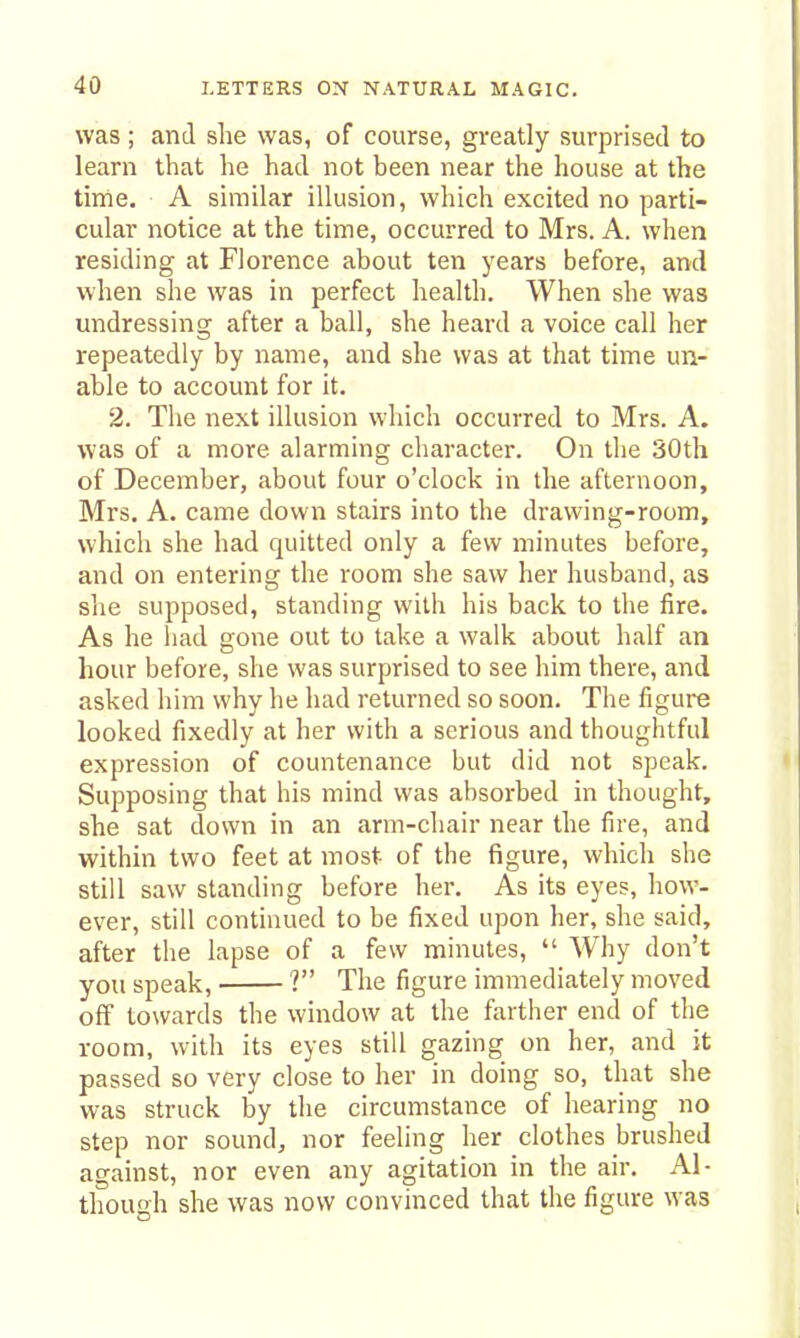 was ; and she was, of course, greatly surprised to learn that he had not been near the house at the time. A similar illusion, which excited no parti- cular notice at the time, occurred to Mrs. A. when residing at Florence about ten years before, and when she was in perfect health. When she was undressing after a ball, she heard a voice call her repeatedly by name, and she was at that time un- able to account for it. 2. The next illusion which occurred to Mrs. A. was of a more alarming character. On the 30th of December, about four o'clock in the afternoon, Mrs. A. came down stairs into the drawing-room, which she had quitted only a few minutes before, and on entering the room she saw her husband, as she supposed, standing with his back to the fire. As he liad gone out to take a walk about half an hour before, she was surprised to see him there, and asked him why he had returned so soon. The figure looked fixedly at her with a serious and thoughtful expression of countenance but did not speak. Supposing that his mind was absorbed in thought, she sat down in an arm-chair near the fire, and within two feet at most- of the figure, which she still saw standing before her. As its eyes, how- ever, still continued to be fixed upon her, she said, after the lapse of a few minutes, Why don't you speak, ? The figure immediately moved off towards the window at the farther end of the room, with its eyes still gazing on her, and it passed so very close to her in doing so, that she was struck by the circumstance of hearing no step nor sound, nor feeling her clothes brushed against, nor even any agitation in the air. Al- though she was now convinced that the figure was
