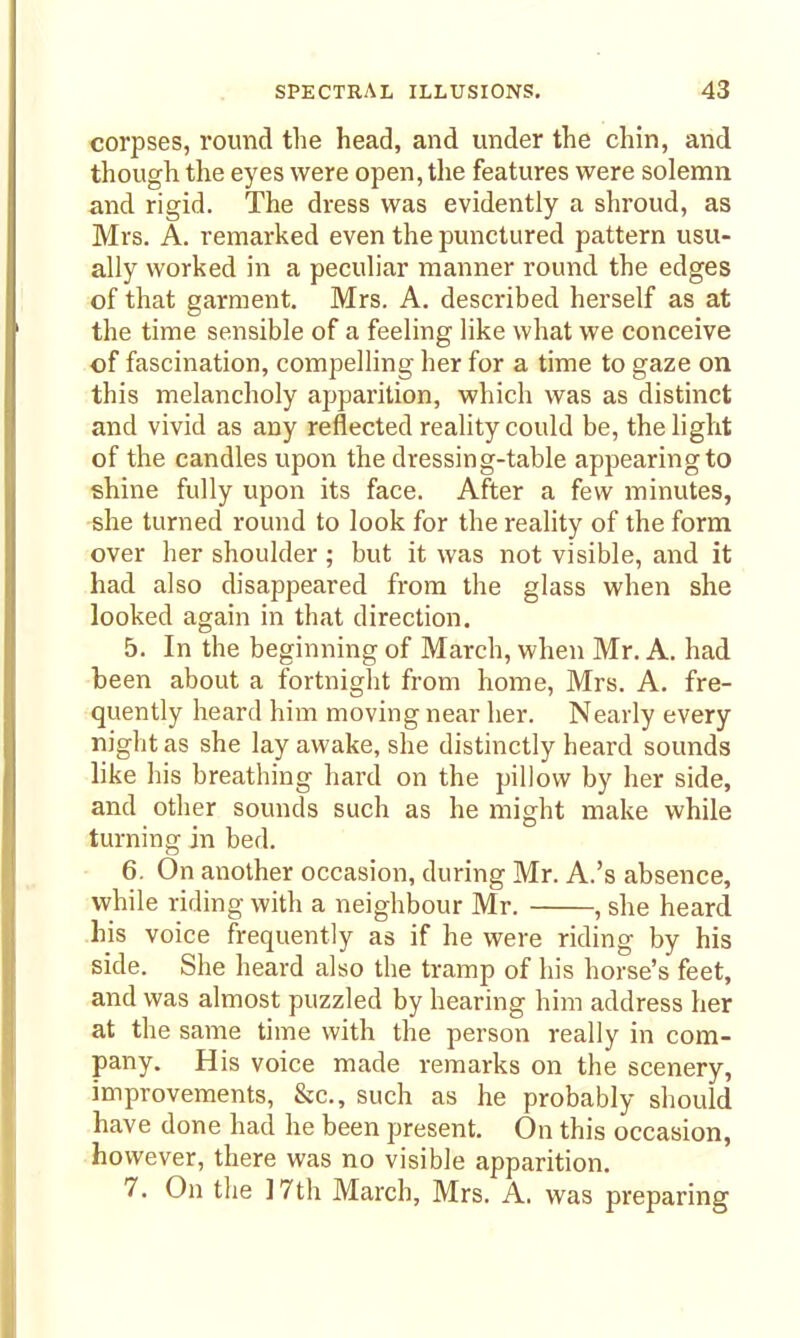 corpses, round the head, and under the chin, and though the eyes were open, the features were solemn and rigid. The dress was evidently a shroud, as Mrs. A. remarked even the punctured pattern usu- ally worked in a peculiar manner round the edges of that garment. Mrs. A. described herself as at the time sensible of a feeling like what we conceive of fascination, compelling her for a time to gaze on this melancholy apparition, which was as distinct and vivid as any reflected reality could be, the light of the candles upon the dressing-table appearing to shine fully upon its face. After a few minutes, she turned round to look for the reality of the form over her shoulder; but it was not visible, and it had also disappeared from the glass when she looked again in that direction. 5. In the beginning of March, when Mr. A. had been about a fortnight from home, Mrs. A. fre- quently heard him moving near her. Nearly every night as she lay awake, she distinctly heard sounds like his breathing hard on the pillow by her side, and other sounds such as he might make while turning in bed. 6. On another occasion, during Mr. A.'s absence, while riding with a neighbour Mr. , she heard his voice frequently as if he were riding by his side. She heard also the tramp of his horse's feet, and was almost puzzled by hearing him address her at the same time with the person really in com- pany. His voice made remarks on the scenery, improvements, &c., such as he probably should have done had he been present. On this occasion, however, there was no visible apparition. 7. On the ] 7th March, Mrs. A. was preparing