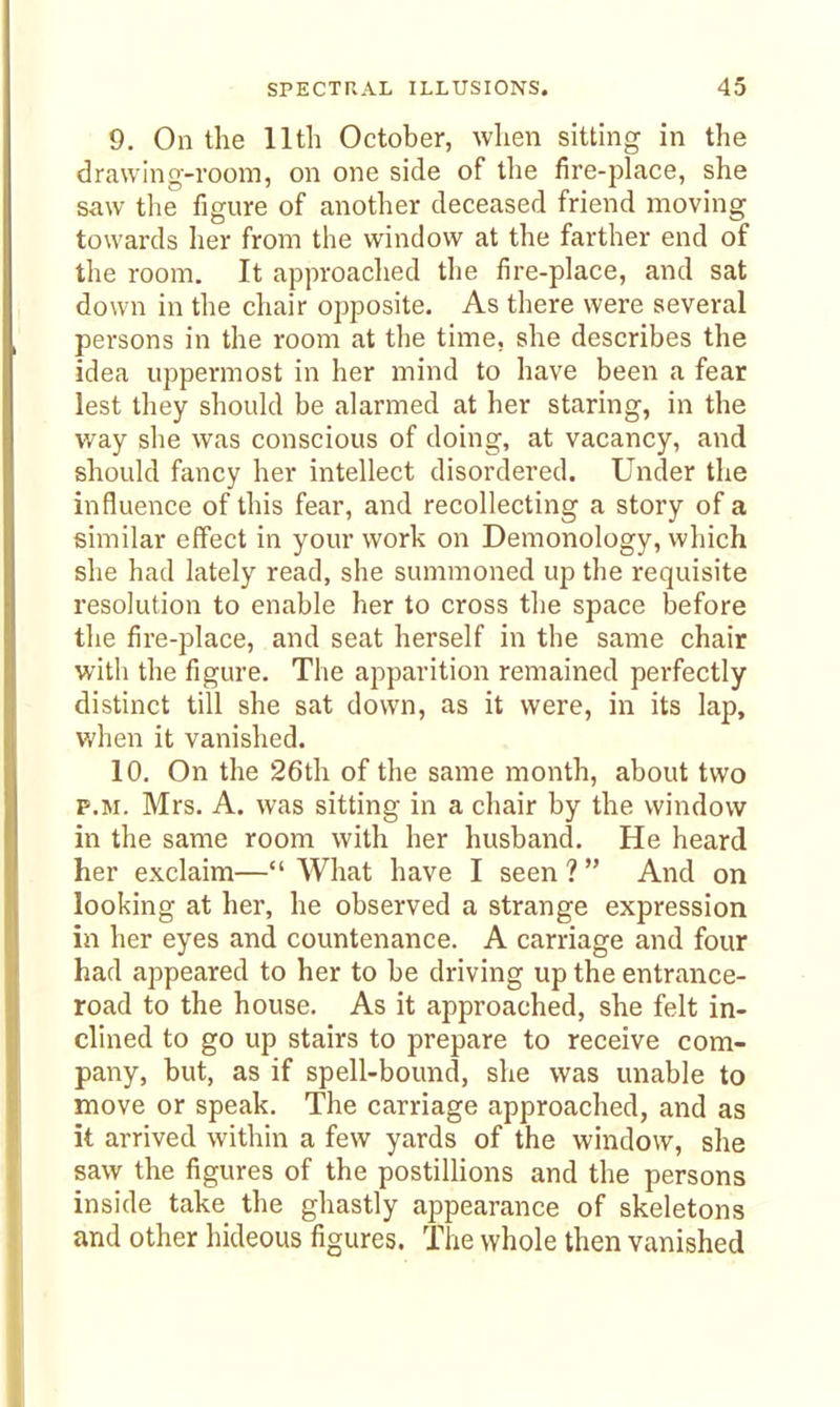 9. On the lltli October, when sitting in the drawing-room, on one side of the fire-place, she saw tlie figure of another deceased friend moving towards her from the window at the farther end of the room. It approaclied the fire-place, and sat down in the chair opposite. As there were several persons in the room at the time, she describes the idea uppermost in her mind to have been a fear lest they should be alarmed at her staring, in the way she was conscious of doing, at vacancy, and should fancy her intellect disordered. Under the influence of this fear, and recollecting a story of a similar effect in your work on Demonology, which she had lately read, she summoned up the requisite resolution to enable her to cross the space before the fire-place, and seat herself in the same chair with the figure. The apparition remained perfectly distinct till she sat down, as it were, in its lap, when it vanished. 10. On the 26th of the same month, about two P.M. Mrs. A. was sitting in a chair by the window in the same room with her husband. He heard her exclaim— What have I seen ?  And on looking at her, he observed a strange expression in her eyes and countenance. A carriage and four had appeared to her to be driving up the entrance- road to the house. As it approached, she felt in- clined to go up stairs to prepare to receive com- pany, but, as if spell-bound, she was unable to move or speak. The carriage approached, and as it arrived within a few yards of the window, she saw the figures of the postillions and the persons inside take the ghastly appearance of skeletons and other hideous figures. The whole then vanished