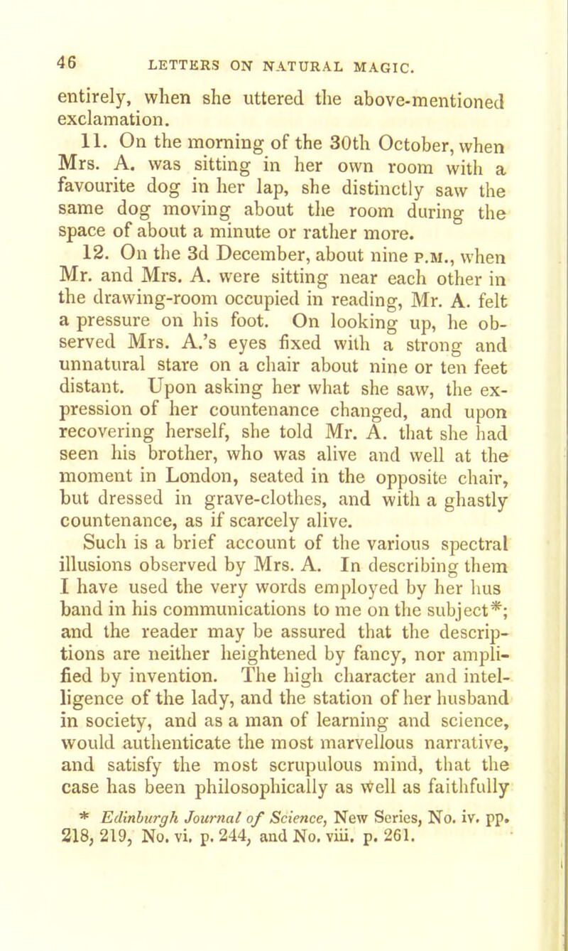 entirely, when she uttered the above-mentioned exclamation. 11. On the morning of the 30th October, when Mrs. A. was sitting in her own room with a favourite dog in her lap, she distinctly saw the same dog moving about the room during the space of about a minute or rather more. 12. On the 3d December, about nine p.m., when Mr. and Mrs. A. were sitting near each other in the drawing-room occupied in reading, Mr. A. felt a pressure on his foot. On looking up, he ob- served Mrs. A.'s eyes fixed with a strong and unnatural stare on a chair about nine or ten feet distant. Upon asking her what she saw, the ex- pression of her countenance changed, and upon recovering herself, she told Mr. A. that she had seen his brother, who was alive and well at the moment in London, seated in the opposite chair, but dressed in grave-clothes, and with a ghastly countenance, as if scarcely alive. Such is a brief account of the various sj^ectral illusions observed by Mrs. A. In describing them I have used the very words employed by her bus band in his communications to me on the subject*; and the reader may be assured that the descrip- tions are neither heightened by fancy, nor ampli- fied by invention. The high character and intel- ligence of the lady, and the station of her husband in society, and as a man of learning and science, would authenticate the most marvellous narrative, and satisfy the most scrupulous mind, that the case has been philosophically as well as faithfully * Edinburgh Journal of Science, New Series, No. iv. pp. 218, 219, No. vi. p. 244, aud No. viu. p. 261.