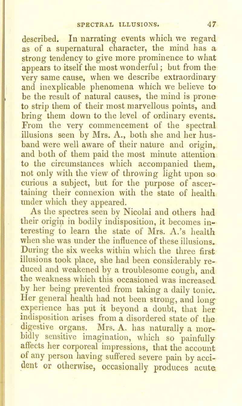 described. In narrating events which we regard as of a supernatural character, the mind has a strong tendency to give more prominence to what appears to itself the most wonderful; but from the very same cause, when we describe extraordinary and inexplicable phenomena which we believe to be the result of natural causes, the mind is prone to strip them of their most marvellous points, and bring them down to the level of ordinary events. From the very commencement of the spectral illusions seen by Mrs. A., both she and her hus- band were well aware of their nature and origin, and both of them paid the most minute attention to the circumstances which accompanied them, not only with the view of throwing light upon so curious a subject, but for the purpose of ascer- taining their connexion with the state of health under which they appeared. As the spectres seen by Nicolai and others had their origin in bodily indisposition, it becomes in- teresting to learn the state of Mrs. A.'s health when she was under the influence of these illusions. During the six weeks within which the three first illusions took place, she had been considerably re- duced and weakened by a troublesome cough, and the weakness which this occasioned was increased by her being prevented from taking a daily tonic. Her general health had not been strong, and long^ experience has put it beyond a doubt, that her indisposition arises from a disordered state of the digestive organs. Mrs. A. has naturally a mor- bidly sensitive imagination, which so painfully affects her corporeal impressions, that the account of any person having suffered severe pain by acci- dent or otherwise, occasionally produces acute