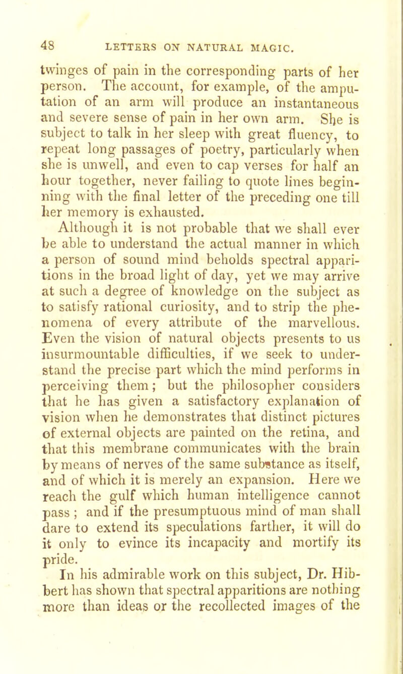 twinges of pain in the corresponding parts of her person. The account, for example, of the ampu- tation of an arm will produce an instantaneous and severe sense of pain in her own arm. She is subject to talk in her sleep with great fluency, to repeat long passages of poetry, particularly when she is unwell, and even to cap verses for half an hour together, never failing to quote lines begin- ning with tlie final letter of the preceding one till her memory is exhausted. Although it is not probable that we shall ever be able to understand the actual manner in which a person of sound mind beholds spectral appari- tions in the broad light of day, yet we may arrive at such a degree of knowledge on the subject as to satisfy rational curiosity, and to strip the phe- nomena of every attribute of the marvellous. Even the vision of natural objects presents to us insurmountable difficulties, if we seek to under- stand the precise part which the mind performs in perceiving them; but the philosopher considers that he has given a satisfactory exj^lanation of vision when he demonstrates that distinct pictures of external objects are painted on the retina, and that this membrane communicates with the brain by means of nerves of the same substance as itself, and of which it is merely an expansion. Here we reach the gulf which human intelligence cannot pass ; and if the presumptuous mind of man shall dare to extend its speculations farther, it will do it only to evince its incapacity and mortify its pride. In his admirable work on tliis subject. Dr. Hib- bert has shown that spectral apparitions are nothing more than ideas or the recollected images of the