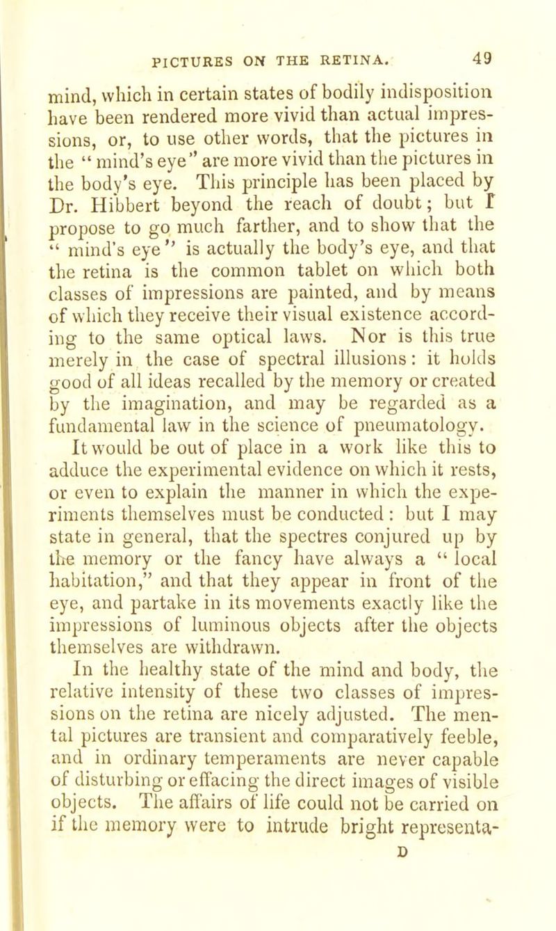 mind, which in certain states of bodily indisposition have been rendered more vivid than actual impres- sions, or, to use other words, that the pictures in the  mind's eye are more vivid than the pictures in the body's eye. This principle has been placed by Dr. Hibbert beyond the reach of doubt; but f propose to go much farther, and to show that the  mind's eye is actually the body's eye, and that the retina is the common tablet on which both classes of impressions are painted, and by means of which they receive their visual existence accord- ing to the same optical laws. Nor is this true merely in the case of spectral illusions: it holds good of all ideas recalled by the memory or created by the imagination, and may be regarded as a fundamental law in the science of pneumatology. It would be out of place in a work like this to adduce the experimental evidence on which it rests, or even to explain the manner in which the expe- riments themselves must be conducted : but I may state in general, that the spectres conjured up by the memory or the fancy have always a  local habitation, and that they appear in front of the eye, and partake in its movements exactly like the impressions of luminous objects after the objects themselves are withdrawn. In the healthy state of the mind and body, the relative intensity of these two classes of impres- sions on the retina are nicely adjusted. The men- tal pictures are transient and comparatively feeble, and in ordinary temperaments are never capable of disturbing or effacing the direct images of visible objects. The affairs of life could not be carried on if the memory were to intrude bright representa- D